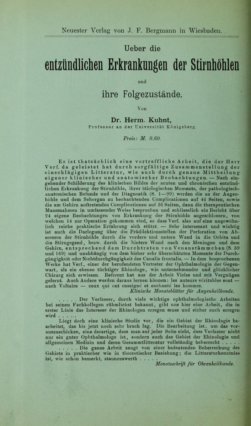 Neuester Verlag von J. F. Bergmann in Wiesbaden. Ueber die entzündlichen Erkranknngen der Stirnhöhlen und ihre Folgezustände. Von Dr. Herrn. Kuhnt, Professor an der Universität Königsberg. Preis; M. 8.60. Es ist thatsächlich eine vortreffliche Arbeit, die der Herr Verf. da geleistet hat durch sorgfältige Zusammenstellung der einschlägigen Litteratur, wie auch durch genaue Mittheilung eigener klinischer und anatomischer Beobachtungen. — Nach ein- gehender Schilderung des klinischen Bildes dev acuten und chronischen entzünd- lichen Erkrankung der Stirnhöhle, ihrer ätiologischen Momente, der pathologisch- anatomischen Befunde und der Diagnostik (S. 1—99) werden die an der Augen- höhle und dem Sehorgan zu beobachtenden Cömplicationen auf 46 Seiten, sowie die am Gehirn auftretenden Complicationeu auf 36 Seiten, dann die therapeutischen Maassnahmen in umfassender Weise besprochen und schliesslich ein Bericht über 94 eigene Beobachtungen von Erkrankung der Stirnhöhle angeschlosseu, von welchen 14 zur Operation gekommen sind, so dass Verf. also auf eine ungewöhn- lich reiche praktische Erfahrung sich stützt. — Sehr interessant und wichtig ist auch die Darlegung über die Prädilektionsstellen der Perforation von Ab- scessen der Stirnhöhle durch die vordere uud untere Wand in die Orbita und die Stirngegend, bezw. durch die hintere Wand nach den Meningen und dem Gehirn, entsprechend dem Durchtreten vouVenenstämmchen(S. 59 uud 169) und unabhängig von dem bisher sehr überschätzten Momente der Durch- gängigkeit oder Nichtdurchgängigkeit des Canalis frontalis. — In dem besprochenen Werke hat Verf, einer der berufendsten Vertreter der Ophthalmologie der Gegen- wart, als ein ebenso tüchtiger Rhinologe, wie unternehmender und glücklicher Chirurg sich erwiesen. Referent hat aus der Ai'beit Vieles und mit Vergnügen gelernt. Auch Andere werden daraus lernen können: les auteurs vfritables sont — nach Voltaire — ceux qui ont enseignö et enebantö les hommes. Klinische Monatsblätter für Augenheilkunde. Der Verfasser, durch viele wichtige ophthalmologischc Arbeiten bei seinen Eachkollegen rübmlichst bekannt, gibt uns hier eine Arbeit, die in erster Linie das Interesse der Rhinologen erregen muss uud sicher auch erregen wird Liegt doch eine klinische Studie vor, die ein Gebiet der Rhinulogie be- arbeitet, das bis jetzt noch sehr brach lag. Die Bearbeitung ist, um das vor- auszuschicken, eine derartige, dass man auf jeder Seite sieht, dass Verfasser nicht nur ein guter Ophthalmologe ist, sondern auch das Gebiet der Rhinologie und allgemeinen Medizin und deren Gesammtlitteratur vollständig beherrscht . ... . Die ganze Arbeit zeugt von einer bedeutenden Beherrschung des Gebiets in praktischer wie in theoretischer Beziehung; die Litteraturkenutniss ist, wie schon bemerkt, stauuenswerth Monatsschrift für Ohrenheilkunde.