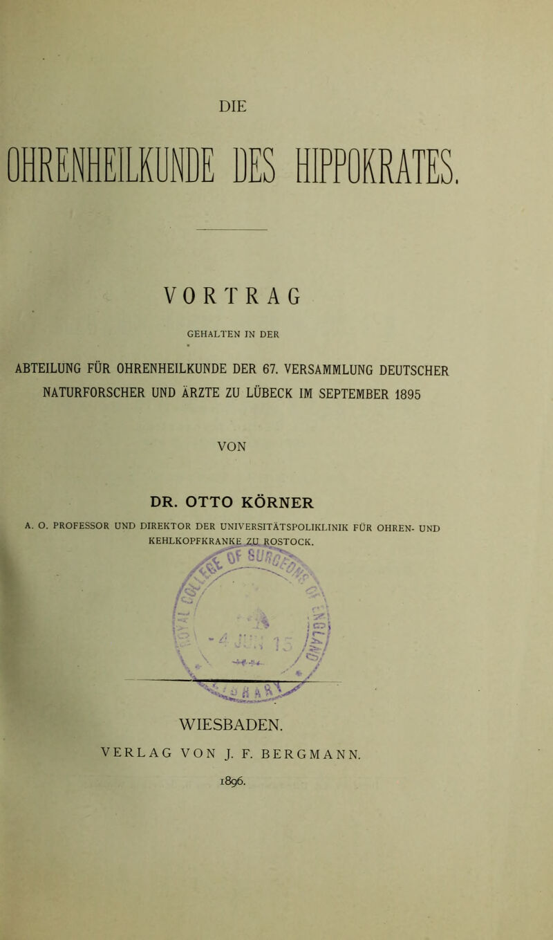 OHREIEILKÜNDE DES HIPPOERATES VORTRAG GEHALTEN IN DER ABTEILUNG FÜR OHRENHEILKUNDE DER 67. VERSAMMLUNG DEUTSCHER NATURFORSCHER UND ÄRZTE ZU LÜBECK IM SEPTEMBER 1895 VON DR. OTTO KÖRNER A. O. PROFESSOR UND DIREKTOR DER UNIVERSITÄTSPOLIKLINIK FÜR OHREN- UND WIESBADEN. VERLAG VON J. F. BERGMANN. 1896.