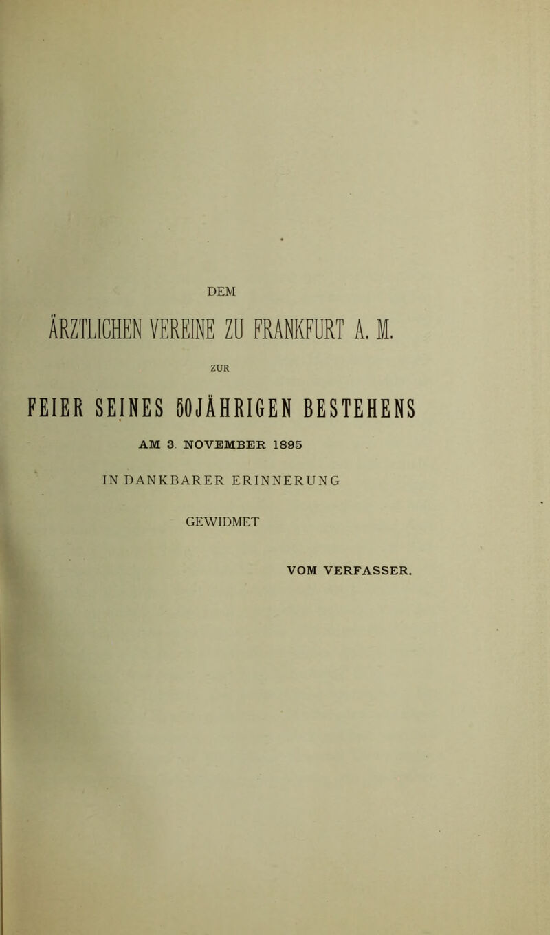 DEM ÄRZTLICHEN VEREINE ZU FRANKFURT A, M. ZUR FEIER SEINES 50JÄHRIGEN BESTEHENS AM 3. NOVEMBER 1895 IN DANKBARER ERINNERUNG GEWIDMET VOM VERFASSER.