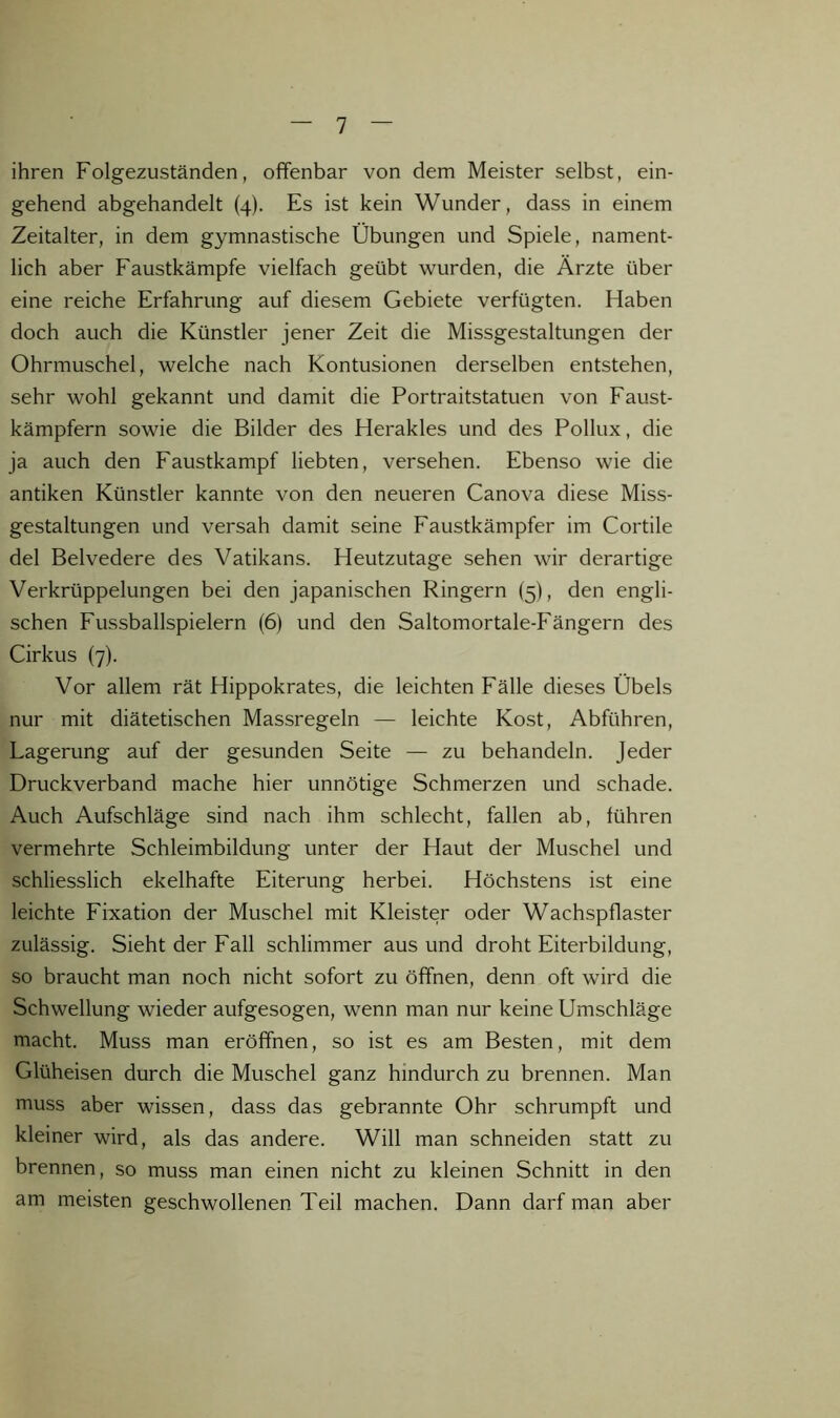 ihren Folgezuständen, offenbar von dem Meister selbst, ein- gehend abgehandelt (4). Es ist kein Wunder, dass in einem Zeitalter, in dem gymnastische Übungen und Spiele, nament- lich aber Faustkämpfe vielfach geübt wurden, die Ärzte über eine reiche Erfahrung auf diesem Gebiete verfügten. Haben doch auch die Künstler jener Zeit die Missgestaltungen der Ohrmuschel, welche nach Kontusionen derselben entstehen, sehr wohl gekannt und damit die Portraitstatuen von Faust- kämpfern sowie die Bilder des Herakles und des Pollux, die ja auch den Faustkampf liebten, versehen. Ebenso wie die antiken Künstler kannte von den neueren Canova diese Miss- gestaltungen und versah damit seine Faustkämpfer im Cortile del Belvedere des Vatikans. Heutzutage sehen wir derartige Verkrüppelungen bei den japanischen Ringern (5), den engli- schen Fussballspielern (6) und den Saltomortale-Fängern des Cirkus (7). Vor allem rät Hippokrates, die leichten Fälle dieses Übels nur mit diätetischen Massregeln — leichte Kost, Abführen, Lagerung auf der gesunden Seite — zu behandeln. Jeder Druckverband mache hier unnötige Schmerzen und schade. Auch Aufschläge sind nach ihm schlecht, fallen ab, führen vermehrte Schleimbildung unter der Haut der Muschel und schliesslich ekelhafte Eiterung herbei. Höchstens ist eine leichte Fixation der Muschel mit Kleister oder Wachspflaster zulässig. Sieht der Fall schlimmer aus und droht Eiterbildung, so braucht man noch nicht sofort zu öffnen, denn oft wird die Schwellung wieder aufgesogen, wenn man nur keine Umschläge macht. Muss man eröffnen, so ist es am Besten, mit dem Glüheisen durch die Muschel ganz hindurch zu brennen. Man muss aber wissen, dass das gebrannte Ohr schrumpft und kleiner wird, als das andere. Will man schneiden statt zu brennen, so muss man einen nicht zu kleinen Schnitt in den am meisten geschwollenen Teil machen. Dann darf man aber
