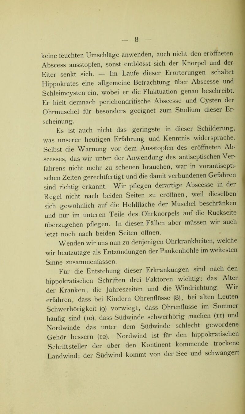 keine feuchten Umschläge anwenden, auch nicht den eröffneten Abscess ausstopfen, sonst entblösst sich der Knorpel und der Eiter senkt sich. — Im Laufe dieser Erörterungen schaltet Hippokrates eine allgemeine Betrachtung über Abscesse und Schleimcysten ein, wobei er die Fluktuation genau beschreibt. Er hielt demnach perichondritische Abscesse und Cysten der Ohrmuschel für besonders geeignet zum Studium dieser Er- scheinung. Es ist auch nicht das geringste in dieser Schilderung, was unserer heutigen Erfahrung und Kenntnis widerspräche. Selbst die Warnung vor dem Ausstopfen des eröffneten Ab- scesses, das wir unter der Anwendung des antiseptischen Ver- fahrens nicht mehr zu scheuen brauchen, war in vorantisepti- schen Zeiten gerechtfertigt und die damit verbundenen Gefahren sind richtig erkannt. Wir pflegen derartige Abscesse in der Regel nicht nach beiden Seiten zu eröffnen, weil dieselben sich gewöhnlich auf die Hohlfläche der Muschel beschränken und nur im unteren Teile des Ohrknorpels auf die Rückseite überzugehen pflegen. In diesen Fällen aber müssen wir auch jetzt noch nach beiden Seiten öffnen. Wenden wir uns nun zu denjenigen Ohrkrankheiten, welche wir heutzutage als Entzündungen der Paukenhöhle im weitesten Sinne zusammenfassen. Für die Entstehung dieser Erkrankungen sind nach den hippokratischen Schriften drei Faktoren wichtig: das Alter der Kranken, die Jahreszeiten und die Windrichtung. Wir erfahren, dass bei Kindern Ohrenflüsse (8), bei alten Leuten Schwerhörigkeit (9) vorwiegt, dass Ohrenflüsse im Sommer häufig sind (10), dass Südwinde schwerhörig machen (ii) und Nordwinde das unter dem Südwinde schlecht gewordene Gehör bessern (12). Nordwind ist für den hippokratischen Schriftsteller der über den Kontinent kommende trockene Landwind; der Südwind kommt von der See und schwängert