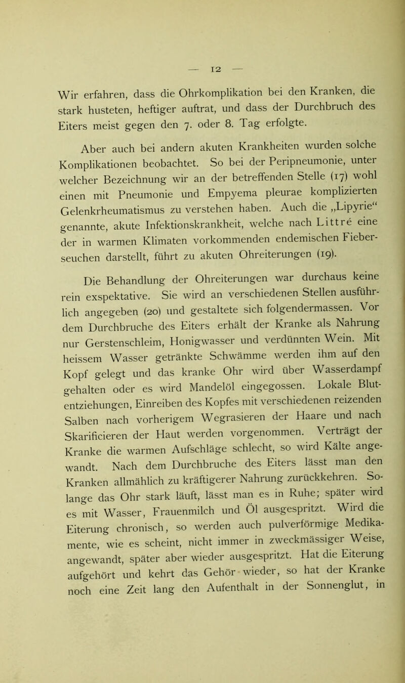 Wir erfahren, dass die Ohrkomplikation bei den Kranken, die stark husteten, heftiger auftrat, und dass der Durchbruch des Eiters meist gegen den 7. oder 8. Tag erfolgte. Aber auch bei andern akuten Krankheiten wurden solche Komplikationen beobachtet. So bei der Peripneumonie, unter welcher Bezeichnung wir an der betreffenden Stelle (17) wohl einen mit Pneumonie und Empyema pleurae komplizierten Gelenkrheumatismus zu verstehen haben. Auch die ,,Lipyrie genannte, akute Infektionskrankheit, welche nach Litt re eine der in warmen Klimaten vorkommenden endemischen Fieber- seuchen darstellt, führt zu akuten Ohreiterungen (19). Die Behandlung der Ohreiterungen war durchaus keine rein exspektative. Sie wird an verschiedenen Stellen ausführ- lich angegeben (20) und gestaltete sich folgendermassen. Vor dem Durchbruche des Eiters erhält der Kranke als Nahrung nur Gerstenschleim, Honigwasser und verdünnten Wein. Mit heissem Wasser getränkte Schwämme werden ihm auf den Kopf gelegt und das kranke Ohr wird über Wasserdampf gehalten oder es wird Mandelöl eingegossen. Lokale Blut- entziehungen, Einreiben des Kopfes mit verschiedenen reizenden Salben nach vorherigem Wegrasieren der Haare und nach Skarificieren der Haut werden vorgenommen. Verträgt der Kranke die warmen Aufschläge schlecht, so wird Kälte ange- wandt. Nach dem Durchbruche des Eiters lässt man den Kranken allmählich zu kräftigerer Nahrung zurückkehren. So- lange das Ohr stark läuft, lässt man es in Ruhe; später wird es mit Wasser, Frauenmilch und Öl ausgespritzt. Wird die Eiterung chronisch, so werden auch pulverförmige Medika- mente, wie es scheint, nicht immer in zweckmässiger Weise, angewandt, später aber wieder ausgespritzt. Hat die Eiterung aufgehört und kehrt das Gehör wieder, so hat der Kranke noch eine Zeit lang den Aufenthalt in der Sonnenglut, in