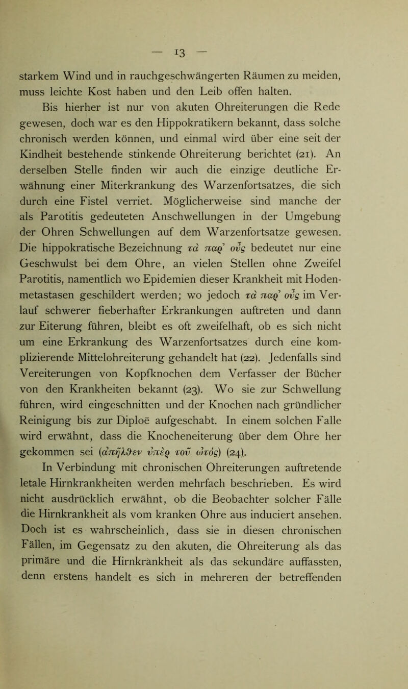 starkem Wind und in rauchgeschwängerten Räumen zu meiden, muss leichte Kost haben und den Leib ofifen halten. Bis hierher ist nur von akuten Ohreiterungen die Rede gewesen, doch war es den Hippokratikern bekannt, dass solche chronisch werden können, und einmal wird über eine seit der Kindheit bestehende stinkende Ohreiterung berichtet (21). An derselben Stelle finden wir auch die einzige deutliche Er- wähnung einer Miterkrankung des Warzenfortsatzes, die sich durch eine Fistel verriet. Möglicherweise sind manche der als Parotitis gedeuteten Anschwellungen in der Umgebung der Ohren Schwellungen auf dem Warzenfortsatze gewesen. Die hippokratische Bezeichnung rd naq ovg bedeutet nur eine Geschwulst bei dem Ohre, an vielen Stellen ohne Zweifel Parotitis, namentlich wo Epidemien dieser Krankheit mit Hoden- metastasen geschildert werden; wo jedoch rd naQ ovg im Ver- lauf schwerer fieberhafter Erkrankungen auftreten und dann zur Eiterung führen, bleibt es oft zweifelhaft, ob es sich nicht um eine Erkrankung des Warzenfortsatzes durch eine kom- plizierende Mittelohreiterung gehandelt hat (22). Jedenfalls sind Vereiterungen von Kopfknochen dem Verfasser der Bücher von den Krankheiten bekannt (23). Wo sie zur Schwellung führen, wird eingeschnitten und der Knochen nach gründlicher Reinigung bis zur Diploe aufgeschabt. In einem solchen Falle wird erwähnt, dass die Knocheneiterung über dem Ohre her gekommen sei {cctii^I&sv vtvsq tov tordg) (24). In Verbindung mit chronischen Ohreiterungen auftretende letale Hirnkrankheiten werden mehrfach beschrieben. Es wird nicht ausdrücklich erwähnt, ob die Beobachter solcher Fälle die Hirnkrankheit als vom kranken Ohre aus induciert ansehen. Doch ist es wahrscheinlich, dass sie in diesen chronischen Fällen, im Gegensatz zu den akuten, die Ohreiterung als das primäre und die Hirnkränkheit als das sekundäre auffassten, denn erstens handelt es sich in mehreren der betreffenden