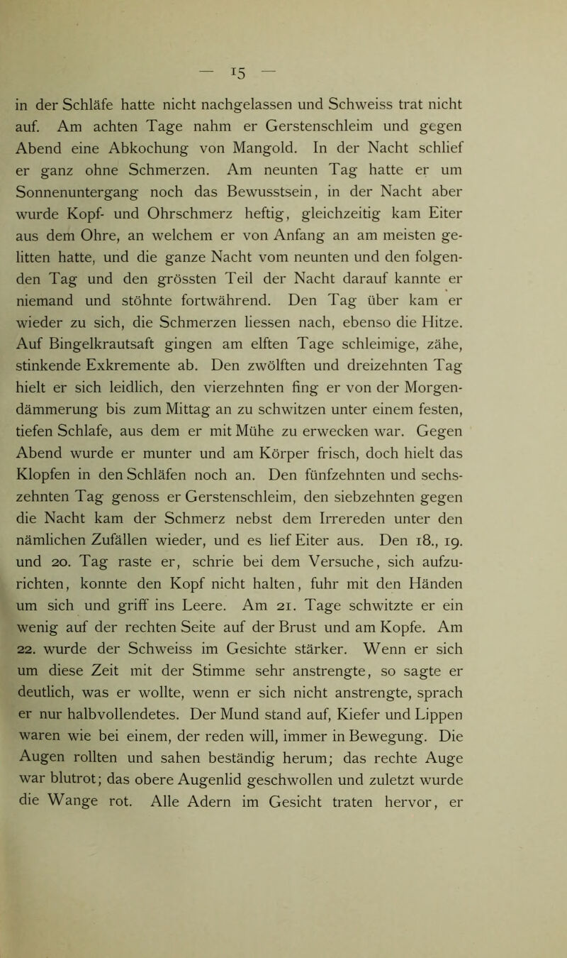 in der Schläfe hatte nicht nachgelassen und Schweiss trat nicht auf. Am achten Tage nahm er Gerstenschleim und gegen Abend eine Abkochung von Mangold. In der Nacht schlief er ganz ohne Schmerzen. Am neunten Tag hatte er um Sonnenuntergang noch das Bewusstsein, in der Nacht aber wurde Kopf- und Ohrschmerz heftig, gleichzeitig kam Eiter aus dem Ohre, an welchem er von Anfang an am meisten ge- litten hatte, und die ganze Nacht vom neunten und den folgen- den Tag und den grössten Teil der Nacht darauf kannte er niemand und stöhnte fortwährend. Den Tag über kam er wieder zu sich, die Schmerzen liessen nach, ebenso die Hitze. Auf Bingelkrautsaft gingen am elften Tage schleimige, zähe, stinkende Exkremente ab. Den zwölften und dreizehnten Tag hielt er sich leidlich, den vierzehnten fing er von der Morgen- dämmerung bis zum Mittag an zu schwitzen unter einem festen, tiefen Schlafe, aus dem er mit Mühe zu erwecken war. Gegen Abend wurde er munter und am Körper frisch, doch hielt das Klopfen in den Schläfen noch an. Den fünfzehnten und sechs- zehnten Tag genoss er Gerstenschleim, den siebzehnten gegen die Nacht kam der Schmerz nebst dem Irrereden unter den nämlichen Zufällen wieder, und es lief Eiter aus. Den i8., 19. und 20. Tag raste er, schrie bei dem Versuche, sich aufzu- richten, konnte den Kopf nicht halten, fuhr mit den Händen um sich und griff ins Leere. Am 21. Tage schwitzte er ein wenig auf der rechten Seite auf der Brust und am Kopfe. Am 22. wurde der Schweiss im Gesichte stärker. Wenn er sich um diese Zeit mit der Stimme sehr anstrengte, so sagte er deutlich, was er wollte, wenn er sich nicht anstrengte, sprach er nur halbvollendetes. Der Mund stand auf, Kiefer und Lippen waren wie bei einem, der reden will, immer in Bewegung. Die Augen rollten und sahen beständig herum; das rechte Auge war blutrot; das obere Augenlid geschwollen und zuletzt wurde die Wange rot. Alle Adern im Gesicht traten hervor, er
