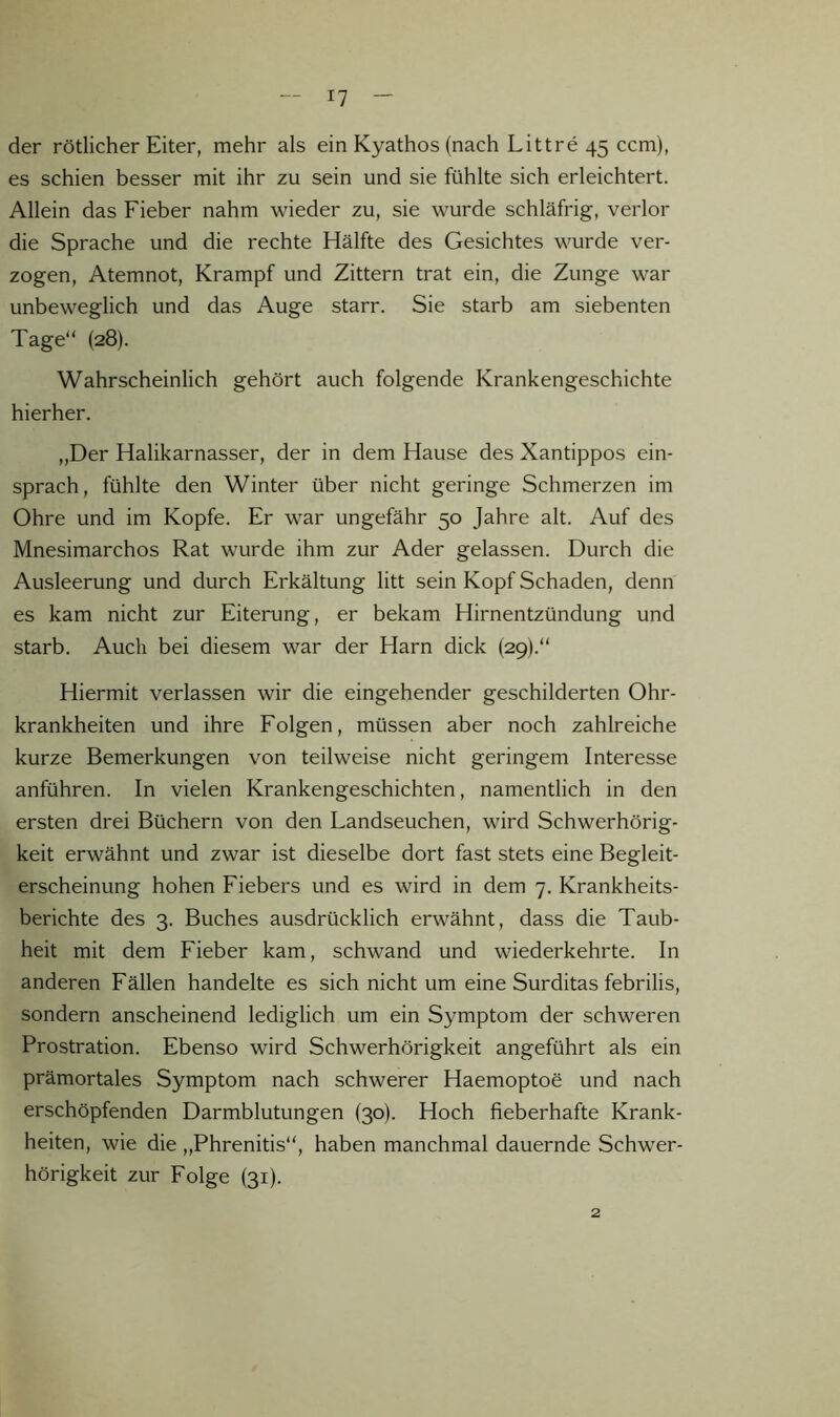 I? der rötlicher Eiter, mehr als ein Kyathos (nach Littre 45 ccm), es schien besser mit ihr zu sein und sie fühlte sich erleichtert. Allein das Fieber nahm wieder zu, sie wurde schläfrig, verlor die Sprache und die rechte Hälfte des Gesichtes wurde ver- zogen, Atemnot, Krampf und Zittern trat ein, die Zunge war unbeweglich und das Auge starr. Sie starb am siebenten Tage“ (28). Wahrscheinlich gehört auch folgende Krankengeschichte hierher. „Der Halikarnasser, der in dem Hause des Xantippos ein- sprach, fühlte den Winter über nicht geringe Schmerzen im Ohre und im Kopfe. Er war ungefähr 50 Jahre alt. Auf des Mnesimarchos Rat wurde ihm zur Ader gelassen. Durch die Ausleerung und durch Erkältung litt sein Kopf Schaden, denn es kam nicht zur Eiterung, er bekam Hirnentzündung und starb. Auch bei diesem war der Harn dick {29).“ Hiermit verlassen wir die eingehender geschilderten Ohr- krankheiten und ihre Folgen, müssen aber noch zahlreiche kurze Bemerkungen von teilweise nicht geringem Interesse anführen. In vielen Krankengeschichten, namentlich in den ersten drei Büchern von den Landseuchen, wird Schwerhörig- keit erwähnt und zwar ist dieselbe dort fast stets eine Begleit- erscheinung hohen Fiebers und es wird in dem 7. Krankheits- berichte des 3. Buches ausdrücklich erwähnt, dass die Taub- heit mit dem Fieber kam, schwand und wiederkehrte. In anderen Fällen handelte es sich nicht um eine Surditas febrilis, sondern anscheinend lediglich um ein Symptom der schweren Prostration. Ebenso wird Schwerhörigkeit angeführt als ein prämortales Symptom nach schwerer Haemoptoe und nach erschöpfenden Darmblutungen (30). Hoch fieberhafte Krank- heiten, wie die „Phrenitis“, haben manchmal dauernde Schwer- hörigkeit zur Folge (31).