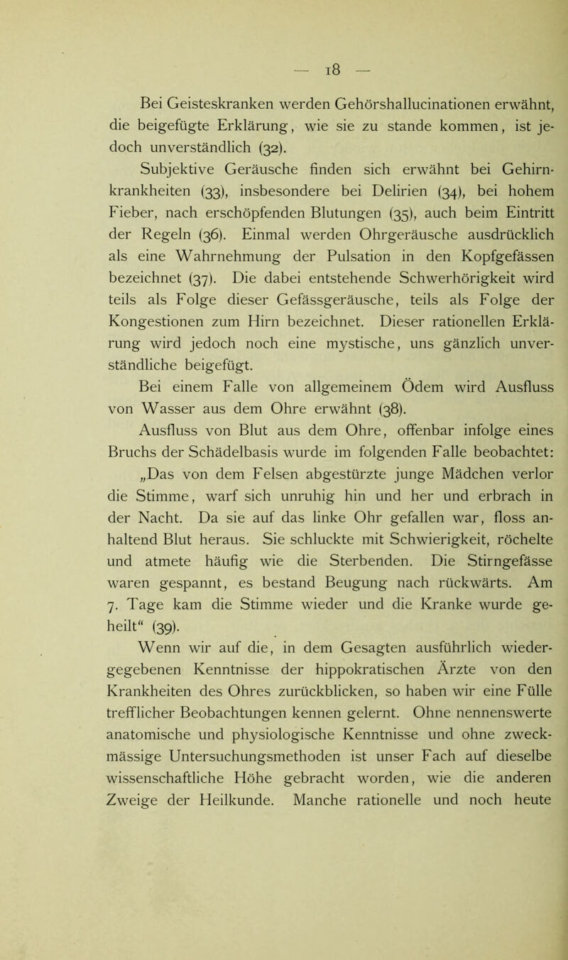 Bei Geisteskranken werden Gehörshallucinationen erwähnt, die beigefügte Erklärung, wie sie zu stände kommen, ist je- doch unverständlich (32). Subjektive Geräusche finden sich erwähnt bei Gehirn- krankheiten (33), insbesondere bei Delirien (34), bei hohem Fieber, nach erschöpfenden Blutungen (35), auch beim Eintritt der Regeln (36). Einmal werden Ohrgeräusche ausdrücklich als eine Wahrnehmung der Pulsation in den Kopfgefässen bezeichnet (37). Die dabei entstehende Schwerhörigkeit wird teils als Folge dieser Gefässgeräusche, teils als Folge der Kongestionen zum Hirn bezeichnet. Dieser rationellen Erklä- rung wird jedoch noch eine mystische, uns gänzlich unver- ständliche beigefügt. Bei einem Falle von allgemeinem Ödem wird Ausfluss von Wasser aus dem Ohre erwähnt (38). Ausfluss von Blut aus dem Ohre, offenbar infolge eines Bruchs der Schädelbasis wurde im folgenden Falle beobachtet: „Das von dem Felsen abgestürzte junge Mädchen verlor die Stimme, warf sich unruhig hin und her und erbrach in der Nacht. Da sie auf das linke Ohr gefallen war, floss an- haltend Blut heraus. Sie schluckte mit Schwierigkeit, röchelte und atmete häufig wie die Sterbenden. Die Stirngefässe waren gespannt, es bestand Beugung nach rückwärts. Am 7. Tage kam die Stimme wieder und die Kranke wurde ge- heilt“ (39). Wenn wir auf die, in dem Gesagten ausführlich wieder- gegebenen Kenntnisse der hippokratischen Ärzte von den Krankheiten des Ohres zurückblicken, so haben wir eine Fülle trefflicher Beobachtungen kennen gelernt. Ohne nennenswerte anatomische und physiologische Kenntnisse und ohne zweck- mässige Untersuchungsmethoden ist unser Fach auf dieselbe wissenschaftliche Höhe gebracht worden, wie die anderen Zweige der Heilkunde. Manche rationelle und noch heute