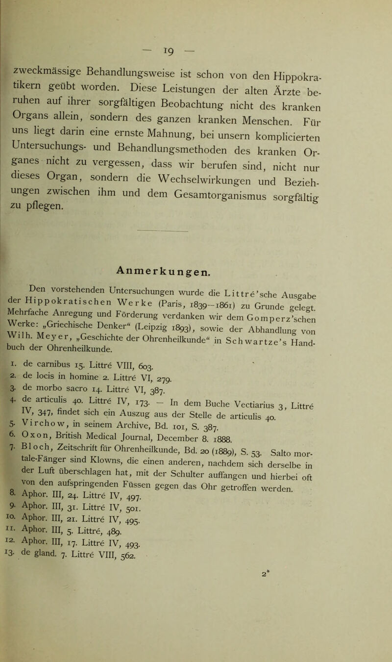 zweckmässige Behandlungsweise ist schon von den Hippokra- tikern geübt worden. Diese Leistungen der alten Ärzte be- ruhen auf ihrer sorgfältigen Beobachtung nicht des kranken Organs allem, sondern des ganzen kranken Menschen. Für uns liegt darin eine ernste Mahnung, bei unsern komplicierten Untersuchungs- und Behandlungsmethoden des kranken Or- ganes nicht zu vergessen, dass wir berufen sind, nicht nur dieses Organ, sondern die Wechselwirkungen und Bezieh- ungen zwischen ihm und dem Gesamtorganismus sorgfältig zu pflegen. ° Anmerkungen. Den vorstehenden Untersuchungen wurde die Littre’sche Ausgabe der Hippokratischen Werke (Paris, 1839-1861) zu Grunde gelegt. Mehrfache Anrepng und Förderung verdanken wir dem Gomperz’schen Denker“ (Leipzig 1893), sowie der Abhandlung von Wilh. Meyer, „Geschichte der Ohrenheilkunde“ in Schwartze’s Hand buch der Ohrenheükunde 1. de carnibus 15. Littre VIII, 603. 2. de locis in homine 2. Littre VI, 279. 3. de morbo sacro 14. Littre VI, 387. 4. de articulis 40. Li.lre IV, 1,3. - I„ dem Buche Veciarius 3, Littre 347. findet sich ein Auszug aus der Stelle de articulis 40. 5. Virchow, in seinem Archive, Bd. loi, S. 387. 6. Oxon, British Medical Journal, December 8. 1888. 7. Bl och, Zeitschrift für Ohrenheükunde, Bd. 20 (1889), S. 53. Salto mor- tale-Fanger sind Klowns, die einen anderen, nachdem sich derselbe in der Luft überschlagen hat, mit der Schulter auffangen und hierbei oft von den aufspringenden Füssen gegen das Ohr getroffen werden ö- Aphor. III, 24. Littre IV, 497. 9- Aphor. III, 31. Littre IV, 501. IO. Aphor. III, 21. Littre IV, 495. II- Aphor. III, 5. Littre, 489. 12. Aphor. III, 17. Littre IV, 493. 13- de gland. 7. Littre VIII, 562.