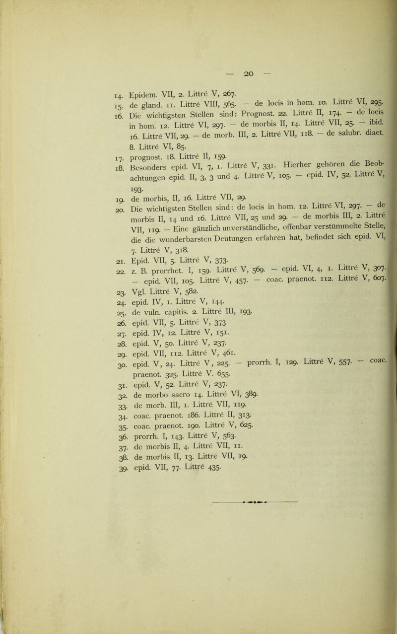 14- Epidem. VII, 2. Littre V, 267. 15. de gland. ii. Littre VIII, 565. - de locis in hom. 10. Littre VI, 295. 16. Die wichtigsten Stellen sind: Prognost. 22. Littre II, 174. - de locis in hom. 12. Littre VI, 297. - de morbis II, 14. Littre VII, 25. - ibid. 16. Littre VII, 29. - de morb. III, 2. Littre VII, 118. - de salubr. diaet. 8. Littre VI, 85. 17. prognost. 18. Littre II, 159- 18. Besonders epid. VI, 7, i. Littre V, 331. Hierher gehören die Beob- achtungen epid. II, 3, 3 und 4. Littre V, 105. — epid. IV, 52. Littre V, 193- 19. de morbis, II, 16. Littre VII, 29. 20. Die wichtigsten Stellen sind: de locis in hom. 12. Littre VI, 297. — de morbis II, 14 und 16. Littre VII, 25 und 29. - de morbis III, 2. Littre VII, 119. — Eine gänzlich unverständliche, offenbar verstümmelte Stelle, ,■ die die wunderbarsten Deutungen erfahren hat, befindet sich epid. VI, 7. Littre V, 318. 21. Epid. VII, 5. Littre V, 373. 22. z. B. prorrhet. I, 159. Littre V, 569. - epid. VI, 4, i. Littre V, 307. - epid. VII, 105. Littre V, 457. - coac. praenot. 112. Littre V, 607. 23. Vgl. Littre V, 582. 24. epid. IV, I. Littre V, 144. 25. de vuln. capitis. 2. Littre III, 193. 26. epid. VII, 5. Littre V, 373 27. epid. IV, 12. Littre V, 151. 28. epid. V, 50. Littre V, 237. 29. epid. VII, 112. Littre V, 461. 30. epid. V, 24. Littre V, 225. - prorrh. I, 129. Littre V, 557. - praenot. 325. Littre V. 655. 31. epid. V, 52. Littre V, 237. 32. de morbo sacro 14. Littre VI, 389. 33. de morb. III, i. Littre VII, 119. 34. coac. praenot. 186. Littre II, 313. 35. coac. praenot. 190. Littre V, 625. 36. prorrh. I, 143. Littre V, 563. 37. de morbis II, 4. Littre VII, ii. 38. de morbis II, 13. Littre VII, 19. 39. epid. VII, 77. Littre 435. coac. I