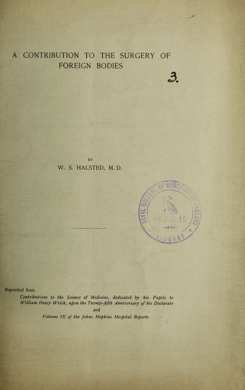 A CONTRIBUTION TO THE SURGERY OF FOREIGN BODIES 3 BY W. S. HALSTED, M. D. Reprinted from Contributions to the Science of Medicine, dedicated by his Pupils to IVilliam Henry IVelch, upon the Twenty-fifth Anniversary of his Doctorate and Volume IX of the Johns Hopkins Hospital Reports