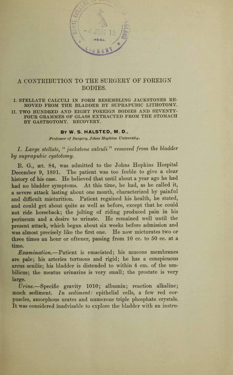 BODIES. I. STELLATE CALCULI IN FORM RESEMBLING JACKSTONES RE- MOVED FROM THE BLADDER BY SUPRAPUBIC LITHOTOMY. II. TWO HUNDRED AND EIGHT FOREIGN BODIES AND SEVENTY- FOUR GRAMMES OF GLASS EXTRACTED FROM THE STOMACH BY GASTROTOMY. RECOVERY. BY W. S. HALSTED, M. D„ Professor of Surgery, Johns Hopkins University. I. Large stellate, “ jackstone calculi ” removed from the bladder by suprapubic cystotomy. B. G., set. 84, was admitted to the Johns Hopkins Hospital December 9, 1891. The patient was too feeble to give a clear history of his case. He believed that until about a year ago he had had no bladder symptoms. At this time, he had, as he called it, a severe attack lasting about one month, characterized by painful and difficult micturition. Patient regained his health, he stated, and could get about quite as well as before, except that he could not ride horseback; the jolting of riding produced pain in his perineum and a desire to urinate. He remained well until the present attack, which began about six weeks before admission and was almost precisely like the first one. He now micturates two or three times an hour or oftener, passing from 10 cc. to 50 cc. at a time. Examination.—Patient is emaciated; his mucous membranes are pale; his arteries tortuous and rigid; he has a conspicuous arcus senilis; his bladder is distended to within 4 cm. of the um- bilicus; the meatus urinarius is very small; the prostate is very large. Urine.—Specific gravity 1010; albumin; reaction alkaline; much sediment. In sediment: epithelial cells, a few red cor- puscles, amorphous urates and numerous triple phosphate crystals. It was considered inadvisable to explore the bladder with an instru-