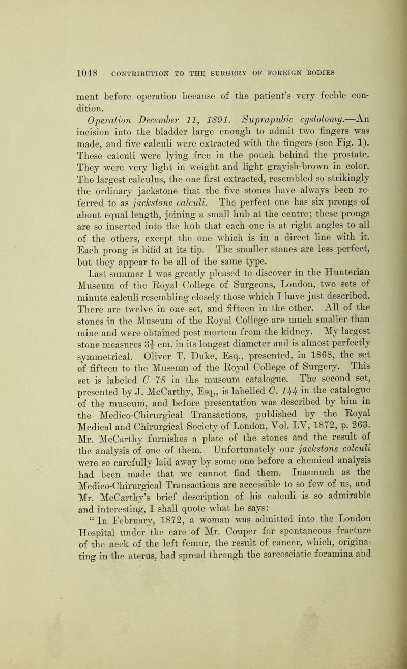 ment before operation because of the patient’s very feeble con- dition. Operation December 11, 1891. Suprapubic cystotomy.—An incision into the bladder large enough to admit two fingers was made, and five calculi were extracted with the fingers (see Fig. 1). These calculi were lying free in the pouch behind the prostate. They were very light in weight and light grayisli-brown in color. The largest calculus, the one first extracted, resembled so strikingly the ordinary jackstone that the five stones have always been re- ferred to as jackstone calculi. The perfect one has six prongs of about equal length, joining a small hub at the centre; these prongs are so inserted into the hub that each one is at right angles to all of the others, except the one which is in a direct line with it. Each prong is bifid at its tip. The smaller stones are less perfect, but they appear to be all of the same type. Last summer I was greatly pleased to discover in the Hunterian Museum of the Royal College of Surgeons, London, two sets of minute calculi resembling closely those which I have just described. There are twelve in one set, and fifteen in the other. All of the stones in the Museum of the Royal College are much smaller than mine and were obtained post mortem from the kidney. My largest stone measures 31 cm. in its longest diameter and is almost perfectly symmetrical. Oliver T. Duke, Esq., presented, in 1868, the set of fifteen to the Museum of the Royal College of Surgery. This set is labeled C 78 in the museum catalogue. The second set, presented by J. McCarthy, Esq,, is labelled C. Utk in the catalogue of the museum, and before presentation was described by him in the Medico-Chirurgical Transactions, published by the Royal Medical and Chirurgical Society of London, Vol. LAr, 1872, p. 263. Mr. McCarthy furnishes a plate of the stones and the result of the analysis of one of them. Unfortunately our jackstone calculi were so carefully laid away by some one before a chemical analysis had been made that we cannot find them. Inasmuch as the Medico-Chirurgical Transactions are accessible to so few of us, and Mr. McCarthy’s brief description of his calculi is so admirable and interesting, I shall quote what he says: “ In February, 1872, a woman was admitted into the London Hospital under the care of Mr. Couper for spontaneous fracture of the neck of the left femur, the result of cancer, which, origina- ting in the uterus, had spread through the sarcosciatic foramina and