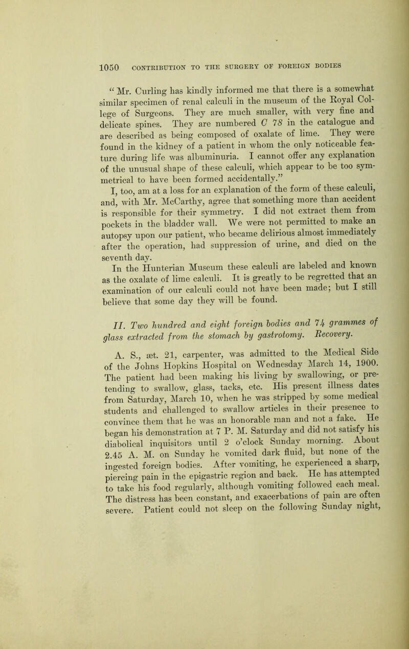 “ Mr. Curling has kindly informed me that there is a somewhat similar specimen of renal calculi in the museum of the Royal Col- lege of Surgeons. They are much smaller, with very fine and delicate spines. They are numbered C 78 in the catalogue and are described as being composed of oxalate of lime. They were found in the kidney of a patient in whom the only noticeable fea- ture during life was albuminuria. I cannot offer any explanation of the unusual shape of these calculi, which appear to be too sym- metrical to have been formed accidentally.” I, too, am at a loss for an explanation of the form of these calculi, and, with Mr. McCarthy, agree that something more than accident is responsible for their symmetry. I did not extract them from pockets in the bladder wall. We were not permitted to make an autopsy upon our patient, who became delirious almost immediately after the operation, had suppression of urine, and died on the seventh day. In the Hunterian Museum these calculi are labeled and known as the oxalate of lime calculi. It is greatly to be regretted that an examination of our calculi could not have been made; but I still believe that some day they will be found. II. Two hundred and eight foreign bodies and Ik grammes of glass extracted from the stomach by gastrotomy. Recovery. A. S., set. 21, carpenter, was admitted to the Medical Side of the Johns Hopkins Hospital on Wednesday March 14, 1900. The patient had been making his living by swallowing, or pre- tending to swallow, glass, tacks, etc. His present illness dates from Saturday, March 10, when he was stripped by some medical students and challenged to swallow articles in their presence to convince them that he was an honorable man and not a fake. He began his demonstration at 7 P. M. Saturday and did not satisfy his diabolical inquisitors until 2 o’clock Sunday morning. About 2.45 A. M. on Sunday he vomited dark fluid, but none of the ingested foreign bodies. After vomiting, he experienced a sharp, piercing pain in the epigastric region and back. He has attempted to take his food regularly, although vomiting followed, each meal. The distress has been constant, and exacerbations of pam are often severe. Patient could not sleep on the following Sunday night,