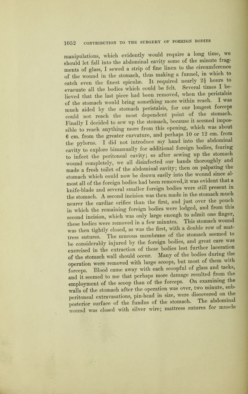 manipulations, which evidently would require a long tune, we should let fall into the abdominal cavity some of the minute frag- ments of glass, I sewed a strip of fine linen to the circumference of the wound in the stomach, thus making a funnel, in which to catch even the finest spiculse. It required nearly 2* hours to evacuate all the bodies which could he felt. Several times I be- lieved that the last piece had been removed, when the peristalsis of the stomach would bring something more within reach. I was much aided by the stomach peristalsis, for our longest forceps could not reach the most dependent point of the stomach. Finally I decided to sew up the stomach, because it seemed impos- sible to reach anything more from this opening, which was about 6 cm. from the greater curvature, and perhaps 10 or 12 cm. from the pylorus. I did not introduce my hand into the abdominal cavity to explore bimanually for additional foreign bodies, fearing to infect the peritoneal cavity; so after sewing up the stomach wound completely, we all disinfected our hands thoroughly and made a fresh toilet of the abdominal cavity; then on palpating the stomach which could now be drawn easily into the wound since al- most all of the foreign bodies had been removed, it was evident that a knife-blade and several smaller foreign bodies were still present in the stomach. A second incision was then made in the stomach much nearer the cardiac orifice than the first, and just over the pouch in which the remaining foreign bodies were lodged, and from this second incision, which was only large enough to admit one finger, these bodies were removed in a few minutes. This stomach wound was then tightly closed, as was the first, with a double row of mat- tress sutures The mucous membrane of the stomach seemed to be considerably injured by the foreign bodies, and great care was exercised in the extraction of these bodies lest further laceration of the stomach wall should occur. Many of the bodies during t e operation were removed with large scoops, but most of them wit forceps. Blood came away with each scoopful of glass and tacks, and it seemed to me that perhaps more damage resulted from the employment of the scoop than of the forceps. On examining the walls of the stomach after the operation was over, two minute, sub- peritoneal extravasations, pin-head in size, were discovered on t e posterior surface of the fundus of the stomach. The abdominal wound was closed with silver wire; mattress sutures for muse e