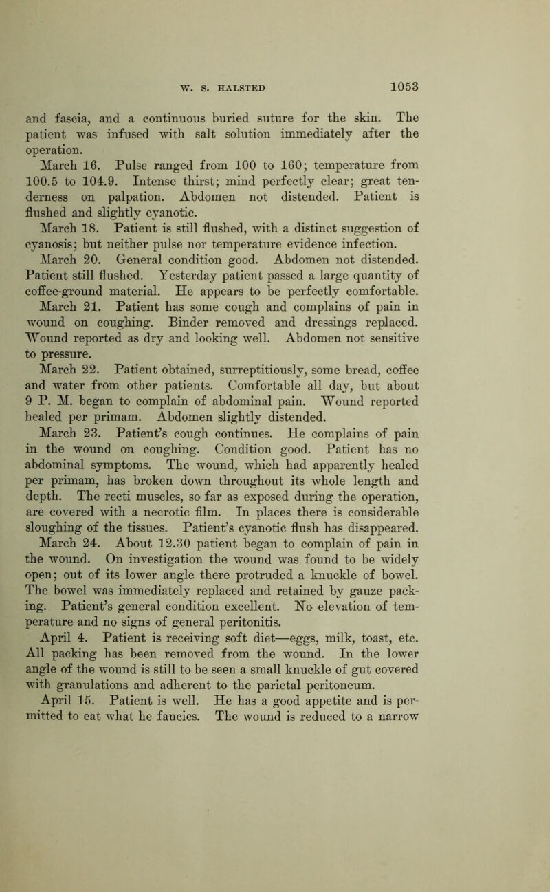 and fascia, and a continuous buried suture for the skin. The patient was infused with salt solution immediately after the operation. March 16. Pulse ranged from 100 to 160; temperature from 100.5 to 104.9. Intense thirst; mind perfectly clear; great ten- derness on palpation. Abdomen not distended. Patient is flushed and slightly cyanotic. March 18. Patient is still flushed, with a distinct suggestion of cyanosis; but neither pulse nor temperature evidence infection. March 20. General condition good. Abdomen not distended. Patient still flushed. Yesterday patient passed a large quantity of coffee-ground material. He appears to be perfectly comfortable. March 21. Patient has some cough and complains of pain in ■wound on coughing. Binder removed and dressings replaced. Wound reported as dry and looking well. Abdomen not sensitive to pressure. March 22. Patient obtained, surreptitiously, some bread, coffee and water from other patients. Comfortable all day, but about 9 P. M. began to complain of abdominal pain. Wound reported healed per primam. Abdomen slightly distended. March 23. Patient’s cough continues. He complains of pain in the wound on coughing. Condition good. Patient has no abdominal symptoms. The wound, which had apparently healed per primam, has broken down throughout its whole length and depth. The recti muscles, so far as exposed during the operation, are covered with a necrotic film. In places there is considerable sloughing of the tissues. Patient’s cyanotic flush has disappeared. March 24. About 12.30 patient began to complain of pain in the wound. On investigation the wound was found to be widely open; out of its lower angle there protruded a knuckle of bowel. The bowel was immediately replaced and retained by gauze pack- ing. Patient’s general condition excellent. Ho elevation of tem- perature and no signs of general peritonitis. April 4. Patient is receiving soft diet—eggs, milk, toast, etc. All packing has been removed from the wound. In the lower angle of the wound is still to be seen a small knuckle of gut covered with granulations and adherent to the parietal peritoneum. April 15. Patient is well. He has a good appetite and is per- mitted to eat what he fancies. The wound is reduced to a narrow