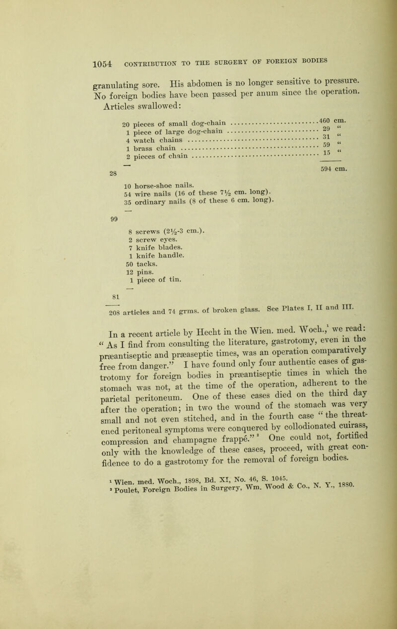 granulating sore. His abdomen is no longer sensitive to pressure. No foreign bodies have been passed per anum since the operation. Articles swallowed: 20 pieces of small dog-chain 1 piece of large dog-chain 4 watch chains 1 brass chain 2 pieces of chain 460 cm. 29 31 59 15 << 28 594 cm. 10 horse-shoe nails. 54 wire nails (16 of these 7y2 cm. long). 35 ordinary nails (8 of these 6 cm. long). 99 8 screws (2y2-3 cm.). 2 screw eyes. 7 knife blades. 1 knife handle. 50 tacks. 12 pins. 1 piece of tin. 81 208 articles and 74 grms. of broken glass. See Plates I, II and III. In a recent article by Hecht in the Wien. med. Woch./ we read: “ As I find from consulting the literature, gastrotomy, even m the pneantiseptic and prseaseptic times, was an operation comparatively free from danger.” I have found only four authentic cases of gas- trotomy for foreign bodies in prseantiseptic times m which the stomach was not, at the time of the operation, adherent to the parietal peritoneum. One of these cases died on the third day after the operation; in two the wound of the stomach was very small and not even stitched, and in the fourth case the threa - ened peritoneal symptoms were conquered by collodionated cuirass, compression and champagne frappe.” * One could not, fortified only with the knowledge of these cases, proceed, with great con- fidence to do a gastrotomy for the removal of foreign bodies. 1 Wien. med. Woch., 1898, Bd. XI, No. 46, S 1045 2 Poulet, Foreign Bodies in Surgery, Wm. Wood & Co., N. 1., 1 •