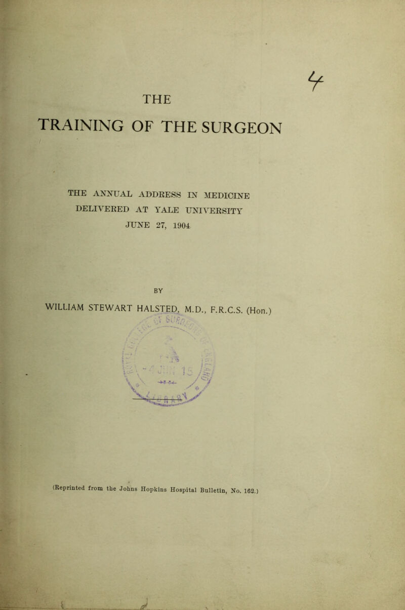 THE TRAINING OF THE SURGEON THE ANNUAL AHDEESS IN MEDICINE DELIVEKED AT YALE UNIVERSITY JUNE 27, 1904 BY WILLIAM STEWART HALSTED, M.D., F.R.C.S. (Hon.) (Reprinted from the Johns Hopkins Hospital Bulletin, No. 162.)