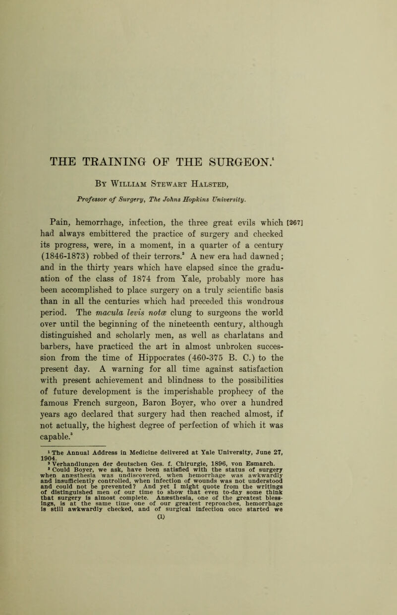 THE TRAINING OF THE SURGEON/ By William Stewart Halsted, Frofeuor of Surgery, The Johns Hopkins University. Pain, hemorrhage, infection, the three great evils which [267] had always embittered the practice of surgery and checked its progress, were, in a moment, in a quarter of a century (1846-1873) robbed of their terrors.’ A new era had dawned; and in the thirty years which have elapsed since the gradu- ation of the class of 1874 from Yale, probably more has been accomplished to place surgery on a truly scientific basis than in all the centuries which had preceded this wondrous period. The macula levis notoe clung to surgeons the world over until the beginning of the nineteenth century, although distinguished and scholarly men, as well as charlatans and barbers, have practiced the art in almost unbroken succes- sion from the time of Hippocrates (460-375 B. C.) to the present day. A warning for all time against satisfaction with present achievement and blindness to the possibilities of future development is the imperishable prophecy of the famous French surgeon, Baron Boyer, who over a hundred years ago declared that surgery had then reached almost, if not actually, the highest degree of perfection of which it was capable.’ »The Annual Address In Medicine delivered at Yale University, June 27, 1904. • Verhandlungen der deutschen Ges. f. Chlrurgle, 1896, von Esmarch. • Could Boyer, we ask, have been satisfied with the status of surgery when anesthesia was undiscovered, when hemorrhage was awkwardly and insufficiently controlled, when infection of wounds was not understood and could not be prevented? And yet I might quote from the writings of distinguished men of our time to show that even to-da.v some think that surgery Is almost complete. Anaesthesia, one of the greatest bless- ings, is at the same time one of our greatest reproaches, hemorrhage Is still awkwardly checked, and of surgical infection once started we