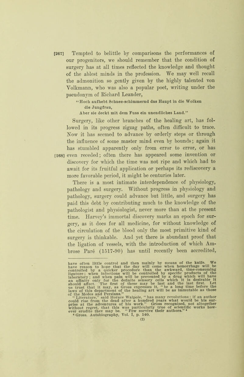 [267] Tempted to belittle by comparisons the performances of our progenitors, we should remember that the condition of surgery has at all times reflected the knowledge and thought of the ablest minds in the profession. We may well recall the admonition so gently given by the highly talented von Volkmann, who was also a popular poet, writing under the pseudonym of Eichard Leander, “Hocli aufhebt Schnee-schimmernd das Haupt in die Wolken die Jungfrau, Aber sie deckt mit dem Fuss ein unendliches Land.” Surgery, like other branches of the healing art, has fol- lowed in its progress zigzag paths, often difficult to trace. Now it has seemed to advance by orderly steps or through the infliience of some master mind even by bounds; again it has stumbled apparently only from error to error, or has [268] even receded; often there has appeared some invention or discovery for which the time was not ripe and which had to await for its fruitful application or perhaps its rediscovery a more favorable period, it might be centuries later. There is a most intimate interdependence of physiology, pathology and surgery. Without progress in physiology and pathology, surgery could advance but little, and surgery has paid this debt by contributing much to the knowledge of the pathologist and physiologist, never more than at the present time. Harvey’s immortal discovery marks an epoch for sur- gery, as it does for all medicine, for without knowledge of the circiflation of the blood only the most primitive kind of surgery is thinkable. And yet there is abundant proof that the ligation of vessels, with the introduction of which Am- brose Pare (1517-90) has until recently been accredited. have often little control and then mainly by means of the knife. We have reason to hope that the day will come when hemorrhage will be controlled by a quicker procedure than the awkward, time-consuming ligature; when infections will be controlled by specific products of the laboratory ; and when pain will be prevented by a drug which will have an affinity only for the definite sensory cells which it is desirable it should affect. The first of these may be last and the last first. Let us trust that it may, as Gross expresses it, “ be a long time before the laws of this department of the healing art will be as Immutable as those of the Medes and Persians.” “ Literature,” said Horace Walpole. “ has many revolutions : if an author could rise from the dead after a hundred years what would be his sur- prise at the adventures of his work.” Gross recognized, not altogether without regret, that this was particularly true of scientific works how- ever erudite thev may be. “ Few survive their authors.” * * Gross. Autobiography, Vol. I, p. 140.