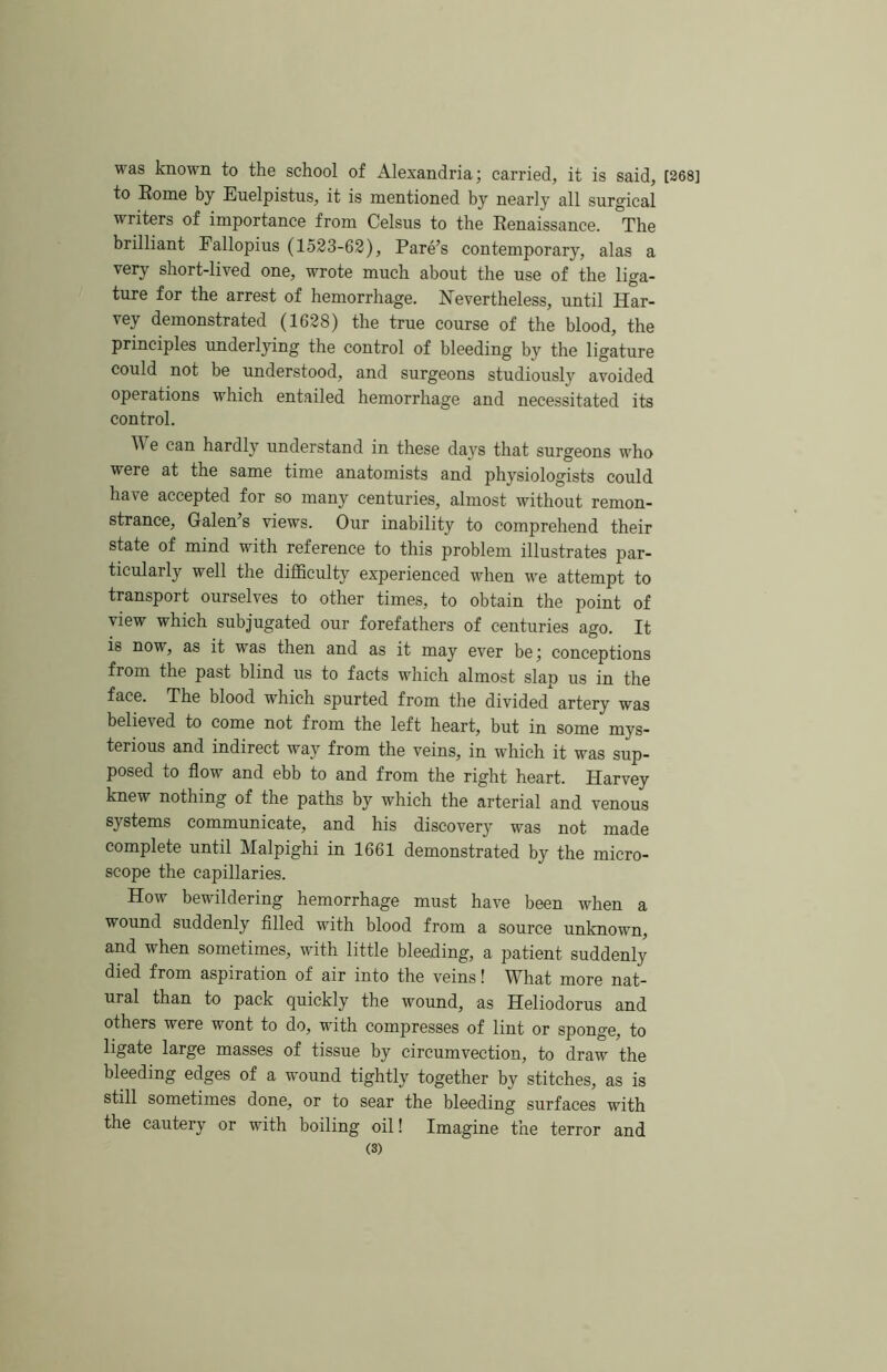 was known to the school of Alexandria; carried, it is said, [268] to Rome by Euelpistus, it is mentioned by nearly all surgical writers of importance from Celsus to the Renaissance. The brilliant Fallopius (1523-62), Fare’s contemporary, alas a very short-lived one, wrote much about the use of the liga- ture for the arrest of hemorrhage. Nevertheless, until Har- vey demonstrated (1628) the true course of the blood, the principles underlying the control of bleeding by the ligature could not be understood, and surgeons studiously avoided operations w’hich entailed hemorrhage and necessitated its control. M e can hardly understand in these days that surgeons who were at the same time anatomists and physiologists could have accepted for so many centuries, almost without remon- strance, Galen’s views. Our inability to comprehend their state of mind with reference to this problem illustrates par- ticularly well the difficulty experienced when we attempt to transport ourselves to other times, to obtain the point of view which subjugated our forefathers of centuries ago. It is now, as it was then and as it may ever be; conceptions from the past blind us to facts which almost slap us in the face. The blood which spurted from the divided artery was believed to come not from the left heart, but in some mys- terious and indirect way from the veins, in which it was sup- posed to flow and ebb to and from the right heart. Harvey knew nothing of the paths by which the arterial and venous systems communicate, and his discovery was not made complete until Malpighi in 1661 demonstrated by the micro- scope the capillaries. How bewildering hemorrhage must have been when a wound suddenly filled with blood from a source unknown, and when sometimes, with little bleeding, a patient suddenly died from aspiration of air into the veins! What more nat- ural than to pack quickly the wound, as Heliodorus and others were wont to do, with compresses of lint or sponge, to ligate large masses of tissue by circumvection, to draw the bleeding edges of a wound tightly together by stitches, as is still sometimes done, or to sear the bleeding surfaces with the cautery or with boiling oil! Imagine the terror and