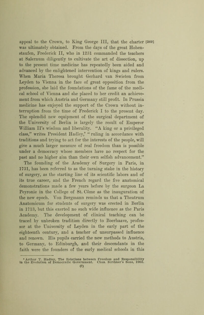 appeal to the Crown, to King George III, that the charter [269] was ultimately obtained. From the days of the great Hohen- staufen, Frederick II, who in 1231 commanded the teachers at Salernum diligently to cultivate the art of dissection, up to the present time medicine has repeatedly been aided and advanced by the enlightened intervention of kings and rulers. When Maria Theresa brought Gerhard van Swieten from Leyden to Vienna in the face of great opposition from the profession, she laid the foundations of the fame of the medi- cal school of Vienna and she placed to her credit an achieve- ment from which Austria and Germany still profit. In Prussia medicine has enjoyed the support of the Crown without in- terruption from the time of Frederick I to the present day. The splendid new equipment of the surgical department of the University of Berlin is largely the result of Emperor William IPs wisdom and liberality. “A king or a privileged class,” writes President Hadley, “ ruling in accordance with traditions and trying to act for the interests of the people, will give a much larger measure of real freedom than is possible under a democracy whose members have no respect for the past and no higher aim than their own selfish advancement.” The founding of the Academy of Surgery in Paris, in 1731, has been referred to as the turning stake in the history of surgery, as the starting line of its scientific labors and of its true career, and the French regard the five anatomical demonstrations made a few years before by the surgeon La Peyronie in the College of St. Come as the inauguration of the new epoch. Von Bergmann reminds us that a Theatrum Anatomicum for students of surgery was erected in Berlin in 1713, but this exerted no such wide influence as the Paris Academy. The development of clinical teaching can be traced by unbroken tradition directly to Boerhaave, profes- sor at the University of Leyden in the early part of the eighteenth century, and a teacher of unsurpassed influence and renown. His pupils carried the new methods to Austria, to Germany, to Edinburgh, and their descendants in the faith were the founders of the early medical schools in this “Arthur T. Hadley, The Relations between Freedom and Responsibility in the Evolution of Democratic Government. Chas. Scribner’s Sons, 1903.