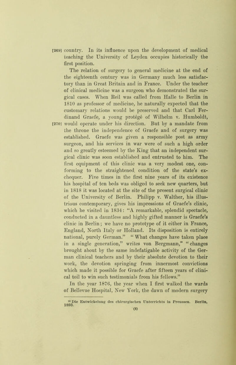 [369] country. In its influence upon the development of medical teaching the University of Leyden occupies historically the flrst position. The relation of surgery to general medicine at the end of the eighteenth century was in Germany much less satisfac- tory than in Great Britain and in France. Under the teacher of clinical medicine was a surgeon who demonstrated the sur- gical cases. When Eeil was called from Halle to Berlin in 1810 as professor of medicine, he naturally expected that the customary relations would be preserved and that Carl Fer- dinand Graefe, a young protege of Wilhelm v. Humboldt, [370] would operate under his direction. But by a mandate from the throne the independence of Graefe and of surgery was established. Graefe was given a responsible post as army surgeon, and his services in war were of such a high order and so greatly esteemed by the King that an independent sur- gical clinic was soon established and entrusted to him. The first equipment of this clinic was a very modest one, con- forming to the straightened, condition of the state’s ex- chequer. Five times in the first nine years of its existence his hospital of ten beds was obliged to seek new quarters, but in 1818 it was located at the site of the present surgical clinic of the University of Berlin. Philipp v. Walther, his illus- trious contemporary, gives his impressions of Graefe’s clinic, which he visited in 1834: “A remarkable, splendid spectacle, conducted in a dauntless and highly gifted manner is Graefe’s clinic in Berlin; we have no prototype of it either in France, England, North Italy or Holland. Its disposition is entirely national, purely German.” “ What changes have taken place in a single generation,” writes von Bergmann,’“ “ changes brought about by the same indefatigable activity of the Ger- man clinical teachers and by their absolute devotion to their work, the devotion springing from innermost convictions which made it possible for Graefe after fifteen years of clini- cal toil to win such testimonials from his fellows.” In the year 1876, the year when I first walked the wards of Bellevue Hospital, New Nork, the dawn of modern surgery Die Entwickelung des chirurgischen Unterrichts in Preussen. Berlin, 1893.