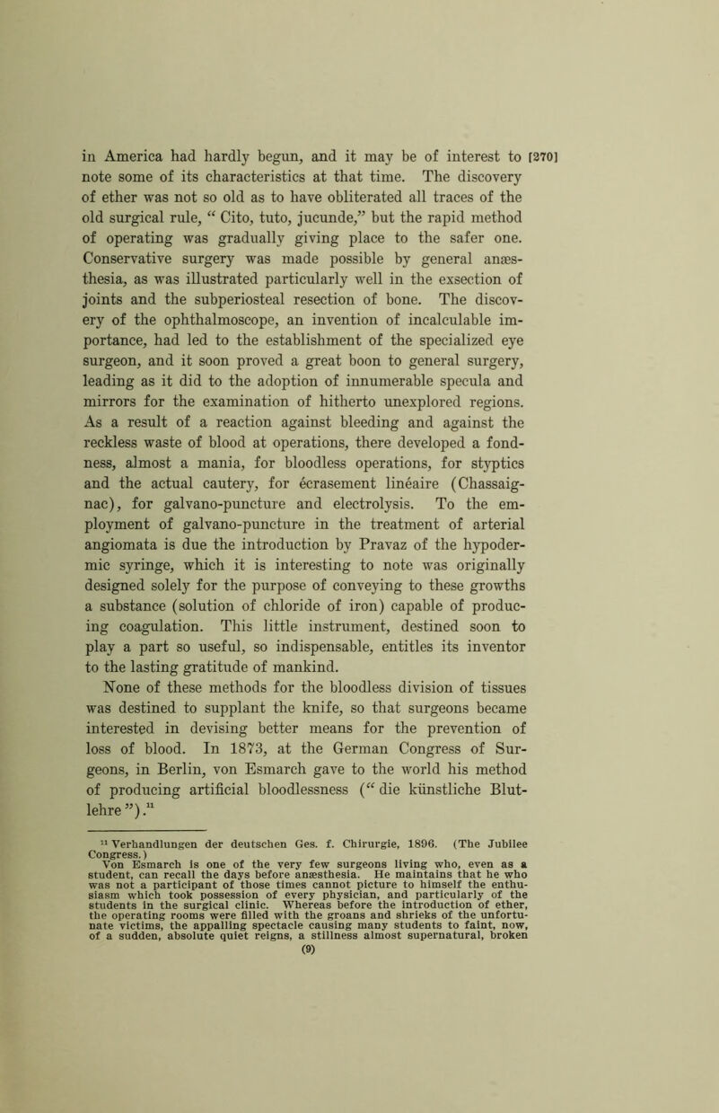 in America had hardly begun, and it may be of interest to [370] note some of its characteristics at that time. The discovery of ether was not so old as to have obliterated all traces of the old surgical rule, “ Cito, tuto, jucunde,” but the rapid method of operating was gradually giving place to the safer one. Conservative surgery was made possible by general anaes- thesia, as was illustrated particularly well in the exsection of joints and the subperiosteal resection of bone. The discov- ery of the ophthalmoscope, an invention of incalculable im- portance, had led to the establishment of the specialized eye surgeon, and it soon proved a great boon to general surgery, leading as it did to the adoption of innumerable specula and mirrors for the examination of hitherto unexplored regions. As a result of a reaction against bleeding and against the reckless waste of blood at operations, there developed a fond- ness, almost a mania, for bloodless operations, for styptics and the actual cautery, for ecrasement lineaire (Chassaig- nac), for galvano-puncture and electrolysis. To the em- ployment of galvano-puncture in the treatment of arterial angiomata is due the introduction by Pravaz of the hypoder- mic syringe, which it is interesting to note was originally designed solely for the purpose of conveying to these growths a substance (solution of chloride of iron) capable of produc- ing coagulation. This little instrument, destined soon to play a part so useful, so indispensable, entitles its inventor to the lasting gratitude of mankind. None of these methods for the bloodless division of tissues was destined to supplant the knife, so that surgeons became interested in devising better means for the prevention of loss of blood. In 1873, at the German Congress of Sur- geons, in Berlin, von Esmarch gave to the world his method of producing artificial bloodlessness (“ die kiinstliche Blut- lehre’O “ Verhandlungen der deutschen Ges. f. Chirurgie, 1896. (The Jubilee Congress.) Von Esmarch Is one of the very few surgeons living who, even as a student, can recall the days before anaesthesia. He maintains that he who was not a participant of those times cannot picture to himself the enthu- siasm which took possession of every physician, and particularly of the students in the surgical clinic. Whereas before the introduction of ether, the operating rooms were filled with the groans and shrieks of the unfortu- nate victims, the appalling spectacle causing many students to faint, now, of a sudden, absolute quiet reigns, a stillness almost supernatural, broken