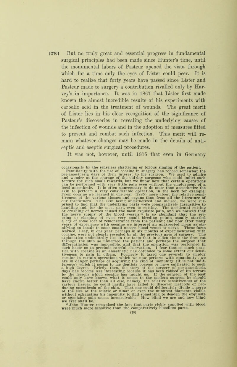 [270] But no truly great and essential progress in fundamental surgical principles had been made since Hunter’s time, until the monumental labors of Pasteur opened the vista through which for a time only the eyes of Lister could peer. It is hard to realize that forty years have passed since Lister and Pasteur made to surgery a contribution rivalled only by Har- vey’s in importance. It was in 1867 that Lister first made known the almost incredible results of his experiments with carbolic acid in the treatment of wounds. The great merit of Lister lies in his clear recognition of the significance of Pasteur’s discoveries in revealing the underlying causes of the infection of wounds and in the adoption of measures fitted to prevent and combat such infection. This merit will re- main whatever changes may be made in the details of anti- septic and aseptic surgical procedures. It was not, however, until 1875 that even in Germany occasionally by the senseless chattering or joyous singing of the patient. Familiarity with the use of cocaine in surgery has robbed somewhat the pre-ansesthesia days of their interest to the surgeon. We used to admire and wonder at the courage of the old-day surgeons who could inflict such torture for such small rewards, but we know now that certain operations can be performed with very little pain even without the employment of a local anmsthetic. It is often unnecessary to do more than anaesthetize the skin to perform a very considerable operation, in the neck for example. Prom cocaine we learned in one year (1885) more about the relative sensi- tiveness of the various tissues and organs than from all the literature of our forefathers. The skin being anaesthetized and incised, we were sur- prised to find that the underlying parts were comparatively insensitive to handling and, for the most part, even to cutting. The accidental cutting or crushing of nerves caused the most exquisite pain, and we noticed that the nerve supply of the blood vessels “ is so abundant that the sev- ering or clasping of even very small bleeding points usually startled a cry of some sort of remonstrance from the patient; and now after many years of experience with cocaine we interpret an unexpected moan as sig- nifying an insult to some small unseen blood vessel or nerve. These facts learned, I say, in one year, perhaps in six months of experimentation with cocaine, were not clearly revealed by all the previous ages of surgery. The explanation undoubtedly lies in the facts that in olden times the first cut through the skin so unnerved the patient and perhaps the surgeon that differentiation was impossible, and that the operation was performed in such haste as to preclude careful observation. I fear that so much prac- tice with cocaine as an anesthetic has obtunded to some extent our sensi- tiveness to pain in others. Formerly it taxed one severely to employ cocaine in certain operations which we now perform with equanimity ; we are in danger perhaps of acquiring the kind of immunity (it is not indif- ference) which it seems to me dentists possess or have cultivated to such a high degree. Briefly, then, the story of the surgery of pre-anssthesia days has become less interesting because it has been robbed of its terrors by the lessons which cocaine has taught us. If the surgeon of the past could only have known what it seems to the modern surgeon he should have known better than all else, namely, the relative sensitiveness of the various tissues, he could hardly have failed to discover methods of pro- ducing anaesthesia of the skin. That one could deliberately divide a nerve of the size of the sciatic or ulnar or even the minutest filaments visible without exhausting his ingenuity to find something to deaden the exquisite or agonizing pain seems inconceivable. How blind we are and how blind we ever shall be. '-John Hunter recognized the fact that parts richly supplied with blood were much more sensitive than the comparatively bloodless parts.