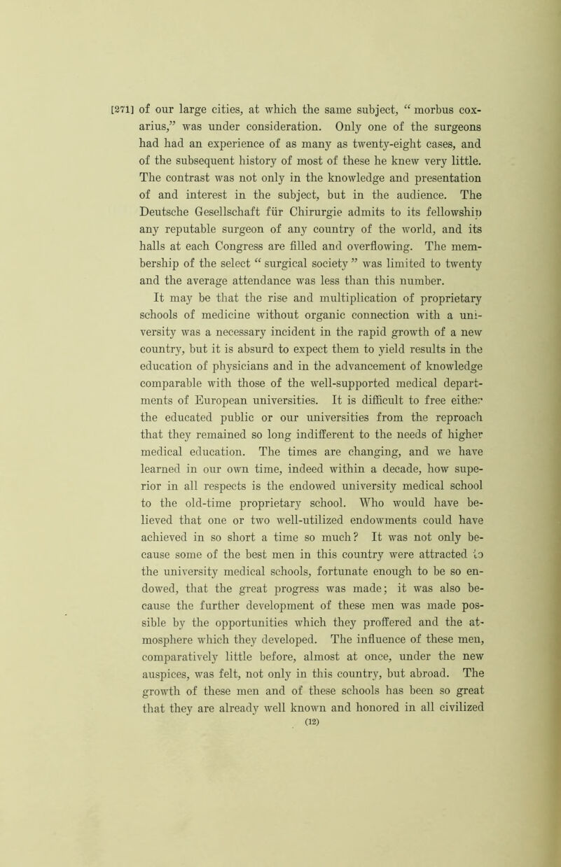 [271] of our large cities, at which the same subject, “ morbus cox- arius,” was under consideration. Only one of the surgeons had had an experience of as many as twenty-eight cases, and of the subsequent history of most of these he knew very little. The contrast was not only in the knowledge and presentation of and interest in the subject, but in the audience. The Deutsche Gesellschaft fiir Chirurgie admits to its fellowship any reputable surgeon of any country of the world, and its halls at each Congress are filled and overflowing. The mem- bership of the select “ surgical society ” was limited to twenty and the average attendance was less than this number. It may be that the rise and multiplication of proprietary schools of medicine without organic connection with a uni- versity was a necessary incident in the rapid growth of a new country, but it is absurd to expect them to yield results in the education of physicians and in the advancement of knowledge comparable with those of the well-supported medical depart- ments of European universities. It is difficult to free either the educated public or our universities from the reproach that they remained so long indifferent to the needs of higher medical education. The times are changing, and we have learned in our own time, indeed within a decade, how supe- rior in all respects is the endowed university medical school to the old-time proprietary school. Who would have be- lieved that one or two well-utilized endowments could have achieved in so short a time so much? It was not only be- cause some of the best men in this country were attracted to the university medical schools, fortunate enough to be so en- dowed, that the great progress was made; it was also be- cause the further development of these men was made pos- sible by the opportunities which they proffered and the at- mosphere which they developed. The influence of these men, comparatively little before, almost at once, under the new auspices, was felt, not only in this country, but abroad. The growth of these men and of these schools has been so great that they are already well known and honored in all civilized