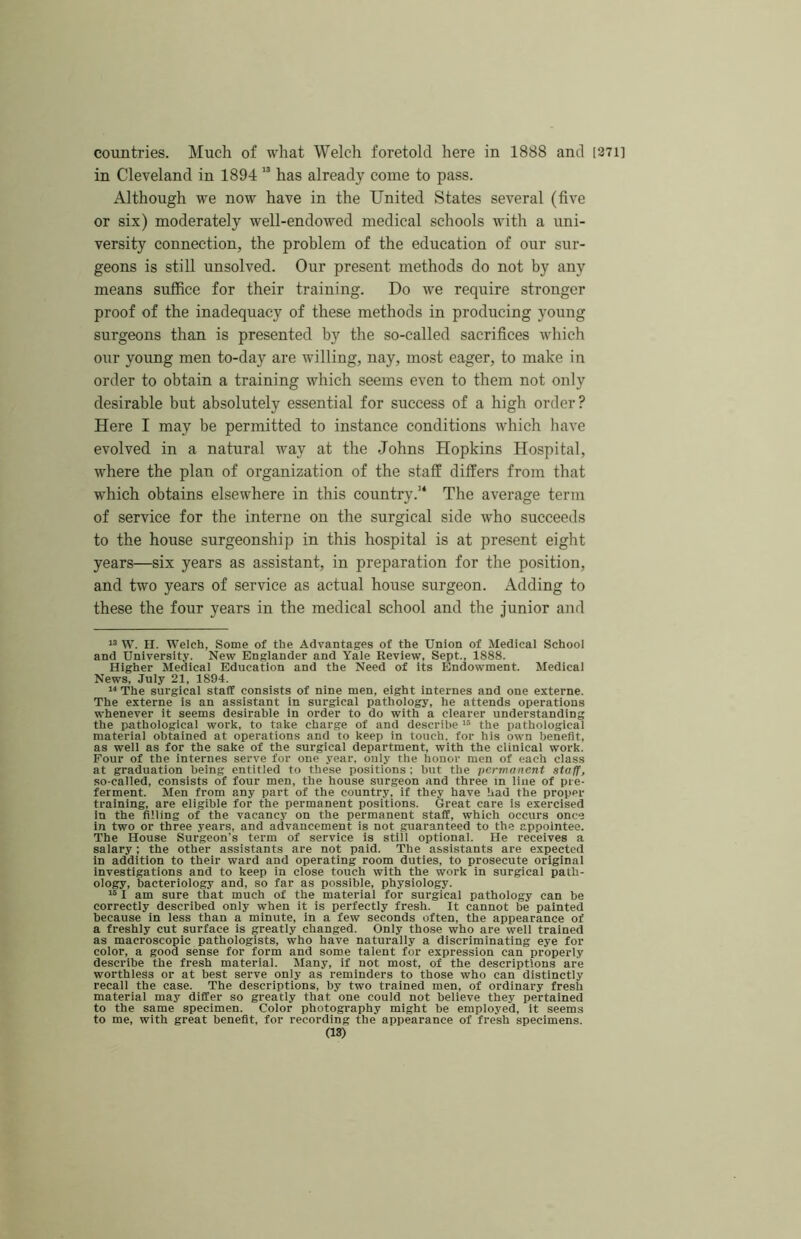 countries. Much of what Welch foretold here in 1888 and [371] in Cleveland in 1894 “ has already come to pass. Although we now have in the United States several (five or six) moderately well-endowed medical schools with a uni- versity connection, the problem of the education of our sur- geons is still unsolved. Our present methods do not by any means suffice for their training. Do we require stronger proof of the inadequacy of these methods in producing young surgeons than is presented by the so-called sacrifices which our young men to-day are willing, nay, most eager, to make in order to obtain a training which seems even to them not only desirable but absolutely essential for success of a high order? Here I may be permitted to instance conditions which have evolved in a natural way at tlie Johns Hopkins Hospital, where the plan of organization of the staff differs from that which obtains elsewhere in this country.’* The average term of service for the interne on the surgical side who succeeds to the house surgeonship in this hospital is at present eight years—six years as assistant, in preparation for the position, and two years of service as actual house surgeon. Adding to these the four years in the medical school and the Junior and W. n. Welch, Some of the Advantages of the Union of Medical School and University. New Englander and Yale Review, Sept., 1888. Higher Medical Education and the Need of its Endowment. Medical News, July 21, 1894. 11 The surgical staff consists of nine men, eight internes and one externe. The externe is an assistant in surgical pathology, he attends operations whenever it seems desirable in order to do with a clearer understanding the pathological work, to take charge of and describe i® the pathological material obtained at operations and to keep in touch, for his own benefit, as well as for the sake of the surgical department, with the clinical work. Four of the internes serve for one year, only the honor men of each class at graduation being entitled to these positions : but the permanent staff, so-called, consists of four men, the house surgeon and three in line of pre- ferment. Men from any part of the country, if they have had the proper training, are eligible for the permanent positions. Great care is exercised in the filling of the vacancy on the permanent staff, which occurs once in two or three years, and advancement is not guaranteed to the appointee. The House Surgeon's term of service is still optional. He receives a salary; the other assistants are not paid. The assistants are expected in addition to their ward and operating room duties, to prosecute original Investigations and to keep in close touch with the work in surgical path- ology, bacteriology and, so far as possible, physiology. 151 am sure that much of the material for surgical pathology can he correctly described only when it is perfectly fresh. It cannot be painted because in less than a minute, in a few seconds often, the appearance of a freshly cut surface is greatly changed. Only those who are well trained as macroscopic pathologists, who have naturally a discriminating eye for color, a good sense for form and some talent for expression can properly describe the fresh material. Many, if not most, of the descriptions are worthless or at best serve only as reminders to those who can distinctly recall the case. The descriptions, by two trained men, of ordinary fresh material may differ so greatly that one could not believe they pertained to the same specimen. Color photography might be employed, it seems to me, with great benefit, for recording the appearance of fresh specimens.