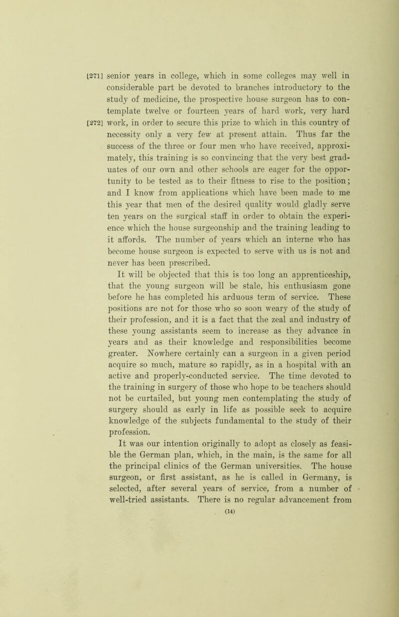 L271] senior years in college, which in some colleges may well in considerable part be devoted to branches introductory to the study of medicine, the prospective house surgeon has to con- template twelve or fourteen years of hard work, very hard [272] work, in order to secure this prize to which in this country of necessity only a ver}^ few at present attain. Thus far the success of the three or four men who have received, approxi- mately, this training is so convincing that the very best grad- uates of our own and other schools are eager for the oppor- tunity to be tested as to their fitness to rise to the position; and I know from applications which have been made to me this year that men of the desired quality would gladly serve ten years on the surgical staff in order to obtain the experi- ence which the house surgeonship and the training leading to it affords. The number of _years which an interne who has become house surgeon is expected to serve with us is not and never has been prescribed. It will be objected that this is too long an apprenticeship, that the young surgeon will be stale, his enthusiasm gone before he has completed his arduous term of service. These positions are not for those who so soon weary of the study of their profession, and it is a fact that the zeal and industry of these young assistants seem to increase as they advance in years and as their knowledge and responsibilities become greater. Nowhere certainl}^ can a surgeon in a given period acquire so much, mature so rapidly, as in a hospital with an active and properly-conducted service. The time devoted to the training in surgery of those who hope to be teachers should not be curtailed, but young men contemplating the study of surgery should as early in life as possible seek to acquire knowledge of the subjects fundamental to the study of their profession. It was our intention originally to adopt as closely as feasi- ble the German plan, which, in the main, is the same for all the principal clinics of the German universities. The house surgeon, or first assistant, as he is called in Germany, is selected, after several years of service, from a number of well-tried assistants. There is no regular advancement from