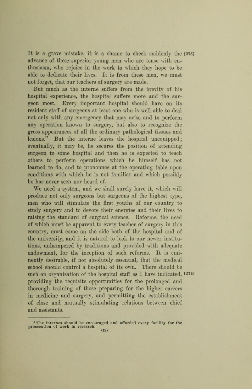 It is a grave mistake, it is a shame to cheek suddenly the [273] advance of these superior young men who are tense with en- thusiasm, who rejoice in the work to w'hich they hope to be able to dedicate their lives. It is from these men, we must not forget, that our teachers of surgery are made. But much as the interne suffers from the brevity of his hospital experience, the hospital suffers more and the sur- geon most. Every important hospital should have on its resident staff of surgeons at least one who is well able to deal not only with any emergency that may arise and to perform any operation known to surgery, but also to recognize the gross appearances of all the ordinary pathological tissues and lesions.” But the interne leaves the hospital unequipped; eventually, it may be, he secures the position of attending surgeon to some hospital and then he is expected to teach others to perform operations which he himself has not learned to do, and to pronounce at the operating table upon conditions with which he is not familiar and which possibly he has never seen nor heard of. We need a system, and we shall surely have it, which will produce not only surgeons but surgeons of the highest type, men who will stimulate the first youths of our country to study surgery and to devote their energies and their lives to raising the standard of surgical science. Eeforms, the need of which must be apparent to every teacher of surgery in this country, must come on the side both of the hospital and of the university, and it is natural to look to our newer institu- tions, unhampered by traditions and provided with adequate endowment, for the inception of such reforms. It is emi- nently desirable, if not absolutely essential, that the medical school should control a hospital of its own. There should be such an organization of the hospital staff as I have indicated, i274j providing the requisite opportunities for the prolonged and thorough training of those preparing for the higher careers in medicine and surgery, and permitting the establishment of close and mutually stimulating relations between chief and assistants. The Internes should be encouraged and afforded every facility for the prosecution of work in research.