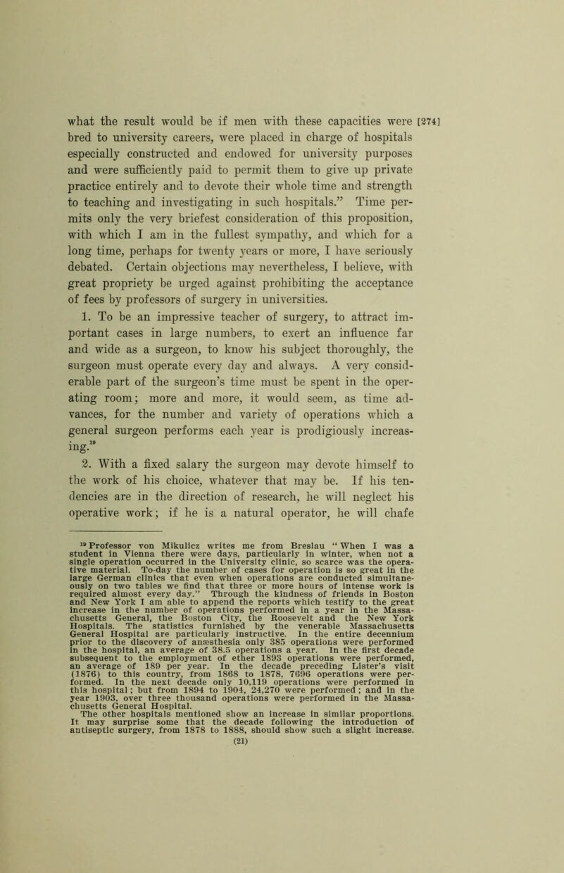 what the result would be if men with these capacities were [274] bred to university careers, w'ere placed in charge of hospitals especially constructed and endowed for university purposes and were sufficiently paid to permit them to give up private practice entirely and to devote their whole time and strength to teaching and investigating in such hospitals.” Time per- mits only the very briefest consideration of this proposition, with which I am in the fullest sympathy, and which for a long time, perhaps for twenty 3^ears or more, I have seriously debated. Certain objections may nevertheless, I believe, with great propriety be urged against prohibiting the acceptance of fees by professors of surgery in universities. 1. To be an impressive teacher of surgery, to attract im- portant cases in large numbers, to exert an influence far and wide as a surgeon, to know his subject thoroughly, the surgeon must operate every day and always. A very consid- erable part of the surgeon’s time must be spent in the oper- ating room; more and more, it would seem, as time ad- vances, for the number and variety of operations which a general surgeon performs each year is prodigiously increas- ing.” 2. With a fixed salary the surgeon may devote himself to the work of his choice, whatever that may be. If his ten- dencies are in the direction of research, he will neglect his operative work; if he is a natural operator, he will chafe ” Professor von Mikulicz writes me from Breslau “ When I was a student in Vienna there were days, particularly in winter, when not a single operation occurred in the University clinic, so scarce was the opera- tive material. To-day the number of cases for operation is so great in the large German clinics that even when operations are conducted simultane- ously on two tables we find that three or more hours of intense work is required almost every day.” Through the kindness of friends in Boston and New York I am able to append the reports which testify to the great Increase in the number of operations performed in a year in the Massa- chusetts General, the Boston City, the Roosevelt and the New York Hospitals. The statistics furnished by the venerable Massachusetts General Hospital are particularly instructive. In the entire decennium prior to the discovery of anaesthesia only 385 operations were performed in the hospital, an average of 38.5 operations a year. In the first decade subsequent to the employment of ether 1893 operations were performed, an average of 189 per year. In the decade preceding Lister’s visit (1876) to this countr.v, from 1868 to 1878, 7696 operations were per- formed. In the next decade only 10,119 operations were performed in this hospital; but from 1894 to 1904, 24,270 were performed ; and in the year 1903, over three thousand operations were performed in the Massa- chusetts General Hospital. The other hospitals mentioned show an increase in similar proportions. It may surprise some that the decade following the introduction of antiseptic surgery, from 1878 to 1888, should show such a slight Increase.