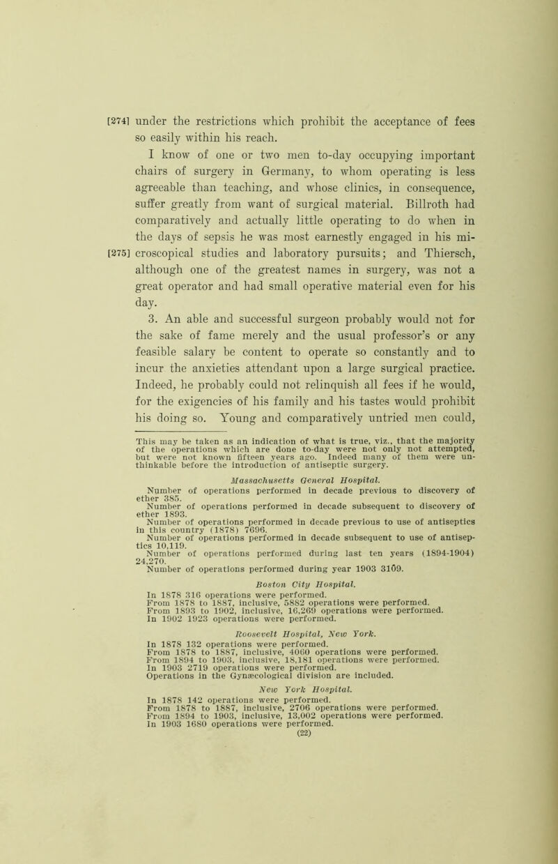 [2741 under the restrictions which prohibit the acceptance of fees so easily within his reach. I know of one or two men to-day occupying important chairs of surgery in Germany, to whom operating is less agreeable than teaching, and whose clinics, in consequence, suffer greatly from want of surgical material. Billroth had comparatively and actually little operating to do when in the days of sepsis he was most earnestly engaged in his mi- 1275] croscopical studies and laboratory pursuits; and Thiersch, although one of the greatest names in surgery, was not a great operator and had small operative material even for his day. 3. An able and successful surgeon probably would not for the sake of fame merely and the usual professor’s or any feasible salary be content to operate so constantly and to incur the anxieties attendant upon a large surgical practice. Indeed, he probably could not relinquish all fees if he would, for the exigencies of his family and his tastes would prohibit his doing so. Young and comparatively untried men could. This may be taken as an indication of what is true, viz., that the majority of the operations which are done to-day were not oniy not attempted, hut were not known fifteen years ago. Indeed many of them were un- thinkable before the introduction of antiseptic surgery. Massachusetts General Hospital. Number of operations performed in decade previous to discovery of ether 385. Number of operations performed in decade subsequent to discovery of ether 1893. Number of operations performed in decade previous to use of antiseptics in this country (1878) 7696. Number of operations performed in decade subsequent to use of antisep- tics 10,119. Number of operations performed during last ten years (1894-1904) 24,270. Number of operations performed during year 1903 3109. Boston City Hospital. In 1878 316 operations were performed. From 1878 to 1887, inclusive, 5882 operations were performed. Prom 1893 to 1902, inclusive, 16,269 operations were performed. In 1902 1923 operations were performed. Roosevelt Hospital, New York. In 1878 132 operations were performed. From 1878 to 1887, inclusive, 4060 operations were performed. From 1894 to 1903, inclusive, 18,181 operations were performed. In 1903 2719 operations were performed. Operations in the Gynaecological division are included. New York Hospital. In 1878 142 operations were performed. From 1878 to 1887, inclusive, 2706 operations were performed. From 1894 to 1903, inclusive, 13,002 operations were performed. In 1903 1680 operations were performed.