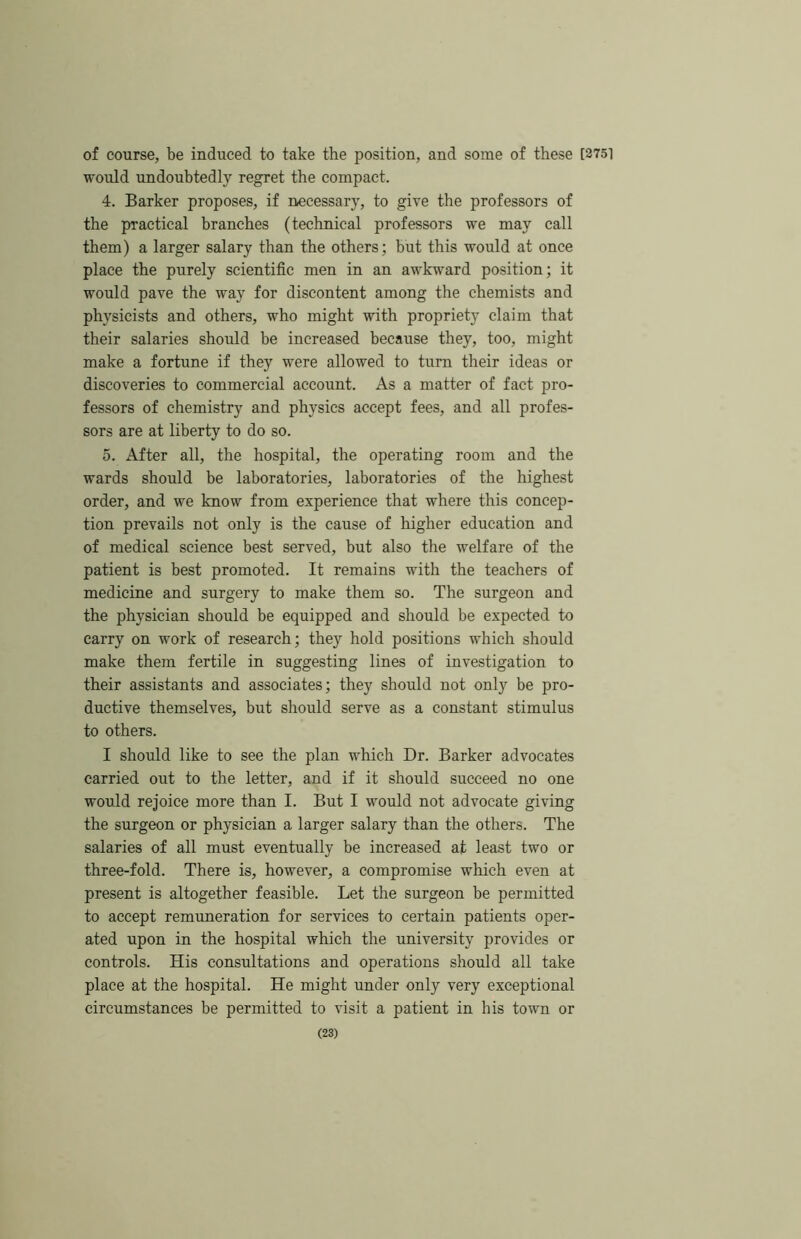 of course, be induced to take the position, and some of these [3751 would undoubtedly regret the compact. 4. Barker proposes, if necessary, to give the professors of the practical branches (technical professors we may call them) a larger salary than the others; but this would at once place the purely scientific men in an awkward position; it would pave the way for discontent among the chemists and physicists and others, who might with propriety claim that their salaries should be increased because they, too, might make a fortune if they were allowed to turn their ideas or discoveries to commercial account. As a matter of fact pro- fessors of chemistry and physics accept fees, and all profes- sors are at liberty to do so. 5. After all, the hospital, the operating room and the wards should be laboratories, laboratories of the highest order, and we know from experience that where this concep- tion prevails not only is the cause of higher education and of medical science best served, but also the welfare of the patient is best promoted. It remains with the teachers of medicine and surgery to make them so. The surgeon and the physician should be equipped and should be expected to carry on work of research; they hold positions which should make them fertile in suggesting lines of investigation to their assistants and associates; they should not only be pro- ductive themselves, but should serve as a constant stimulus to others. I should like to see the plan which Dr. Barker advocates carried out to the letter, and if it should succeed no one would rejoice more than I. But I would not advocate giving the surgeon or physician a larger salary than the others. The salaries of all must eventually be increased at least two or three-fold. There is, however, a compromise which even at present is altogether feasible. Let the surgeon be permitted to accept remuneration for services to certain patients oper- ated upon in the hospital which the university provides or controls. His consultations and operations should all take place at the hospital. He might under only very exceptional circumstances be permitted to visit a patient in his town or