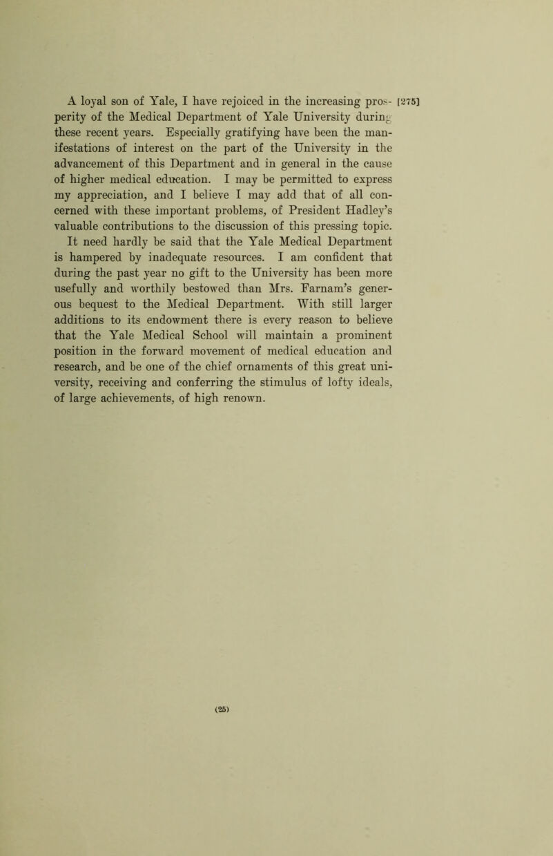 A loyal son of Yale, I have rejoiced in the increasing pros- [275] perity of the Medical Department of Yale University during these recent years. Especially gratifying have been the man- ifestations of interest on the part of the University in the advancement of this Department and in general in the cause of higher medical editcation. I may be permitted to express my appreciation, and I believe I may add that of all con- cerned with these important problems, of President Hadley’s valuable contributions to the discussion of this pressing topic. It need hardly be said that the Yale Medical Department is hampered by inadequate resources. I am confident that during the past year no gift to the University has been more usefully and worthily bestowed than Mrs. Farnam’s gener- ous bequest to the Medical Department. With still larger additions to its endowment there is every reason to believe that the Yale Medical School will maintain a prominent position in the forward movement of medical education and research, and be one of the chief ornaments of this great uni- versity, receiving and conferring the stimulus of lofty ideals, of large achievements, of high renown. (26)