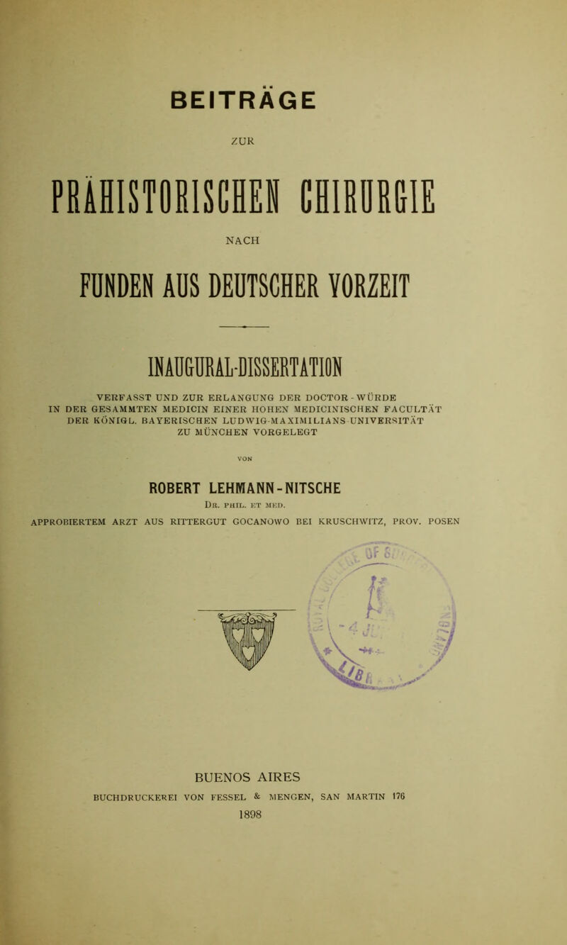 ZUR PRÄHISTORISCHEN CHIRÖRRIE NACH FUNDEN AUS DEUTSCHER YORZEIT INAUGURALDISSERTATION VERFASST UND ZUR ERLANGUNG DER DOCTOR WÜRDE IN DER GESAMMTEN MEDICIN EINER HOHEN MEDICINISCHEN FACULTÄT DER KÖNIGL. BAYERISCHEN LUDWIG MAXIMILIANS UNIVERSITÄT ZU MÜNCHEN VORGELEGT VON ROBERT LEHMANN-NITSCHE DU. PHID. ET MED. APPROBIERTEM ARZT AUS RITTERGUT GOCANOWO BEI KRUSCHWITZ, PROV. POSEN BUENOS AIRES BUCHDRUCKEREI VON FESSEL & MENGEN, SAN MARTIN 176 1898