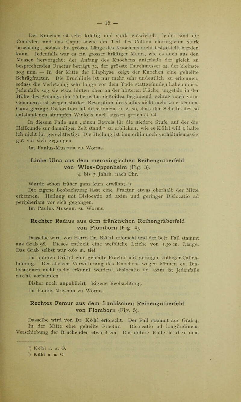 Der Knochen ist sehr kräftig und stark entwickelt; leider sind die Condylen und das Caput sowie ein Teil des Collum ehirurgieum stark beschädigt, sodass die grösste Länge des Knochens nicht festgestellt werden kann. Jedenfalls war es ein grosser kräftiger Mann, wie es auch aus den Massen hervorgeht: der Anfang des Knochens unterhalb der gleich zu besprechenden Fractur beträgt 72, der grösste Durchmesser 24, der kleinste 20,5 nun. — In der Mitte der Diaphyse zeigt der Knochen eine geheilte Sehrägfractur. Die Bruchlinie ist nur mehr sehr undeutlich zu erkennen, sodass die Verletzung sehr lange vor dem Tode stattgefunden haben muss. Jedenfalls zog sie etwa hinten oben an der hinteren Fläche, ungefähr in der Höhe des Anfangs der Tuberositas deltoidea beginnend, schräg nach vorn. Genaueres ist wegen starker Resorption des Callus nicht mehr zu erkennen. Ganz geringe Dislocation ad directionem, u. z. so, dass der Scheitel des so entstandenen stumpfen Winkels nach aussen gerichtet ist. In diesem Falle nun „einen Beweis für die niedere Stufe, auf der die Heilkunde zur damaligen Zeit stand,“ zu erblicken, wie es Köhl will'), halte ich nicht für gerechtfertigt. Die Heilung ist immerhin noch verhältnismässig gut vor sich gegangen. Im Paulus-Museum zu Worms. Linke Ulna aus dem merovingischen Reihengräberfeld von Wies-Oppenheim (Fig. 3). 4. bis 7. Jahrh. nach Chr. Wurde schon früher ganz kurz erwähnt. 2) Die eigene Beobachtung lässt eine Fractur etwas oberhalb der Mitte erkennen. Heilung mit Dislocatio ad axim und geringer Dislocatio ad periplieriam vor sich gegangen. Im Paulus-Museum zu Worms. Rechter Radius aus dem fränkischen Reihengräberfeld von Flomborn (Fig. 4). Dasselbe wird von Herrn Dr. Köhl erforscht und der betr. Fall stammt aus Grab 98. Dieses enthielt eine weibliche Leiche von 1,30 111. Länge. Das Grab selbst war 0,60 m. tief. Im unteren Drittel eine geheilte Fractur mit geringer kolbiger Callus- bildung. Der starken Verwitterung des Knochens wegen können ev. Dis- locationen nicht mehr erkannt werden ; dislocatio ad axim ist jedenfalls nicht vorhanden. Bisher noch unpublicirt. Figene Beobachtung. Im Paulus-Museum zu Worms. Rechtes Femur aus dem fränkischen Reihengräberfeld von Flomborn (Fig. 5). Dasselbe wird von Dr. Köhl erforscht. Der Fall stammt aus Grab 4. In der Mitte eine geheilte Fractur. Dislocatio ad longitudinem. Verschiebung der Bruchenden etwa 8 cm. Das untere Ende hinter dem ') Köhl a. a. O. Köhl a. a. O