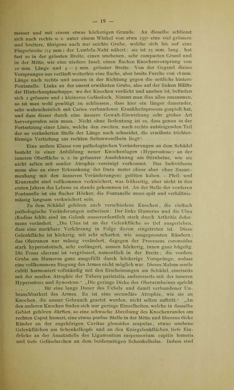 messer und mit einem etwas höckerigen Grunde. An dieselbe schliesst sich nach rechts u. z. unter einem Winkel von etwa 1350 eine viel grössere und breitere, übrigens auch nur seichte Grube, welche sich bis auf eine Fingerbreite (14 mm.) der Lambda-Naht nähert; sie ist 25 mm. lang, hat fast 20 in der grössten Breite, einen unebenen, sehr compacten Grund und in der Mitte, wie eine niedere Insel, einen flachen Knochenvorsprung von 10 mm. Länge und 4 — 5 mm. grösster Breite. Von der Gegend dieses Vorsprunges aus verläuft weiterhin eine flache, aber breite Fnrche von 18 mm. Länge nach rechts und aussen in der Richtung gegen die seitliche hintere Fontanelle. Links an der zuerst erwähnten Grube, also auf der linken Hälfte der Hinterhauptsschuppe, wo der Knochen verdickt und uneben ist, befinden sich 2 grössere und 1 kleineres Gefässloch. Nimmt man dies alles zusammen, so ist man wohl genötigt zu scliliessen, dass hier ein länger dauernder, sehr wahrscheinlich mit Caries verbundener Krankheitsprocess gespielt hat, und dass dieser durch eine äussere Gewalt-Einwirkung sehr grober Art hervorgerufen sein muss. Nicht ohne Bedeutung ist es, dass genau in der Fortsetzung einer Linie, welche den zweiten, nach rechts aufsteigenden Teil der so veränderten Stelle der Länge nach schneidet, die erwähnte trichter- förmige Vertiefung am rechten Seitenwandbein liegt“. Eine andere Klasse von pathologischen Veränderungen an dem Schädel besteht in einer Anbildung neuer Knochenlagen (Hyperostose)’an der inneren Oberfläche u. z. in grösserer Ausdehnung am Stirnbeine, wie sie nicht selten mit seniler Atrophie vereinigt vorkommt. Das Individuum muss also an einer Erkrankung der Dura mater (diese aber ohne Zusam- menhang mit den äusseren Veränderungen) gelitten haben. — Pfeil- und Kranznaht sind vollkommen verknöchert, was frühzeitig, aber nicht in den ersten Jahren des Lebens zu stände gekommen ist. An der Stelle der vorderen Fontanelle ist ein flacher Höcker, die Fontanelle muss spät und verhältnis- mässig langsam verknöchert sein. Zu dem Schädel gehören auch verschiedene Knochen, die vielfach pathologische Veränderungen aufweisen; Der linke Humerus und die Ulna (Radius fehlt) sind im Gelenk ausserordentlich stark durch Arthritis defor- mans verändert. „Die Ulna ist an der Gelenkfläche so tief ausgerieben, dass eine merkbare Verkürzung in Folge davon eingetreten ist. Diese Gelenkfläche ist höckerig, mit sehr scharfen, wie ausgepressten Rändern ; das Olecranon nur mässig verändert, dagegen der Processus coronoides stark hvperostotisch, sehr verlängert, aussen höckerig, innen ganz hügelig. Die Fossa olecrani ist vergrössert, namentlich in der Breite; die vordere Grube am Humerus ganz ausgefüllt durch höckerige Vorsprünge, sodass eine vollkommene Biegung des Armes nicht möglich war. Dieses Maluin senile cubiti harmoniert vollständig mit den Erscheinungen am Schädel, einerseits mit der senilen Atrophie der Tubera parietalia, andererseits mit der inneren Hyperostose und Synostose.“ „Die geringe Dicke des Oberarmbeines spricht für eine lange Dauer des Uebels und damit verbundener Un- brauchbarkeit des Armes. Es ist eine secundäre Atrophie, wie sie an Knochen, die ausser Gebrauch gesetzt werden, nicht selten auftritt.“ „An den anderen Knochen finden sich nur geringe Einzelheiten, welche in dasselbe Gebiet gehören dürften, so eine schwache Abreibung des Knochenrandes am rechten Caput liumeri, eine etwas poröse Stelle in der Mitte und überaus dicke Ränder an der zugehörigen Cavitas glenoides Scapulae, etwas unebene Gelenkflächen am Schenkelkopfe und an den Kniegelenkflächen, tiefe Ein- drücke an der Ansatzstelle des Ligamentum Suspensorium capitis femoris und tiefe Gefässfurchen an dem beiderseitigen Schenkelhälse. Indess sind