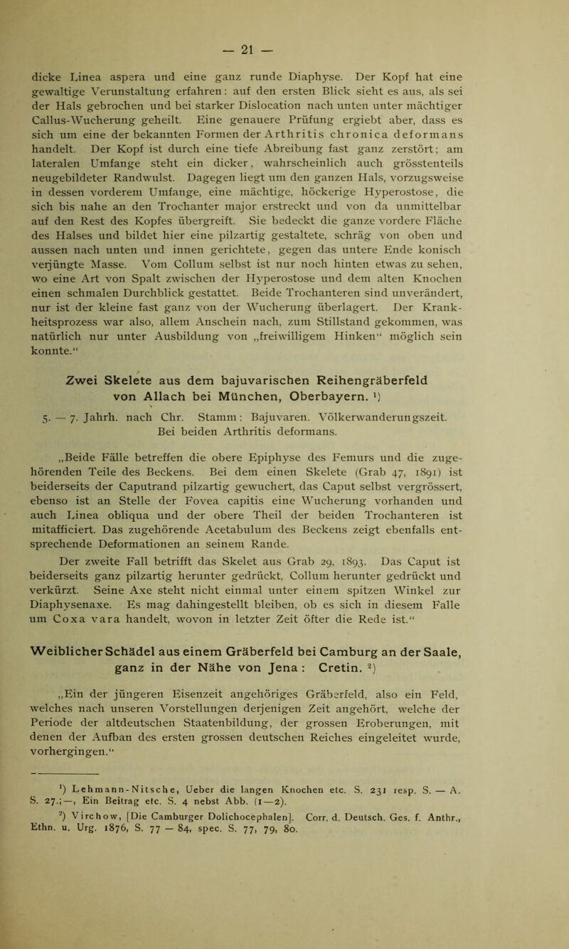 dicke Linea aspera und eine ganz runde Diaphyse. Der Kopf hat eine gewaltige Verunstaltung erfahren: auf den ersten Blick sieht es aus, als sei der Hals gebrochen und bei starker Dislocation nach unten unter mächtiger Callus-Wucherung geheilt. Eine genauere Prüfung ergiebt aber, dass es sich um eine der bekannten Formen der Arthritis chronica deformans handelt. Der Kopf ist durch eine tiefe Abreibung fast ganz zerstört; am lateralen Umfange steht ein dicker, wahrscheinlich auch grösstenteils neugebildeter Randwillst. Dagegen liegt um den ganzen Hals, vorzugsweise in dessen vorderem Umfange, eine mächtige, höckerige Hyperostose, die sich bis nahe an den Trochanter major erstreckt und von da unmittelbar auf den Rest des Kopfes übergreift. Sie bedeckt die ganze vordere Fläche des Halses und bildet hier eine pilzartig gestaltete, schräg von oben und aussen nach unten und innen gerichtete, gegen das untere Ende konisch veijüngte Masse. Vom Collum selbst ist nur noch hinten etwas zu sehen, wo eine Art von Spalt zwischen der H3rperostose und dem alten Knochen einen schmalen Durchblick gestattet. Beide Trochanteren sind unverändert, nur ist der kleine fast ganz von der Wucherung überlagert. Der Krank- heitsprozess war also, allem Anschein nach, zum Stillstand gekommen, was natürlich nur unter Ausbildung von „freiwilligem Hinken“ möglich sein konnte.“ Zwei Skelete aus dem bajuvarischen Reihengräberfeld von Allach bei München, Oberbayern. ') 5. — 7. Jahrh. nach Clir. Stamm: Bajuvaren. Völkerwanderungszeit. Bei beiden Arthritis deformans. „Beide Fälle betreffen die obere Epiphyse des Femurs und die zuge- hörenden Teile des Beckens. Bei dem einen Skelete (Grab 47, 1891) ist beiderseits der Caputrand pilzartig gewuchert, das Caput selbst vergrössert, ebenso ist an Stelle der Fovea capitis eine Wucherung vorhanden und auch Linea obliqua und der obere Theil der beiden Trochanteren ist mitafficiert. Das zugehörende Acetabulum des Beckens zeigt ebenfalls ent- sprechende Deformationen an seinem Rande. Der zweite Fall betrifft das Skelet aus Grab 29, 1893. Das Caput ist beiderseits ganz pilzartig herunter gedrückt, Collum herunter gedrückt und verkürzt. Seine Axe steht nicht einmal unter einem spitzen Winkel zur Diaphysenaxe. Es mag dahingestellt bleiben, ob es sich in diesem Falle um Coxa vara handelt, wovon in letzter Zeit öfter die Rede ist.“ Weiblicher Schädel aus einem Gräberfeld bei Camburg an der Saale, ganz in der Nähe von Jena : Cretin. * 2) „Ein der jüngeren Eisenzeit angehöriges Gräberfeld, also ein Feld, welches nach unseren Vorstellungen derjenigen Zeit angehört, welche der Periode der altdeutschen Staatenbildung, der grossen Eroberungen, mit denen der Aufban des ersten grossen deutschen Reiches eingeleitet wurde, vorhergingen.“ ') Lehmann-Nitsche, lieber die langen Knochen etc. S. 231 resp. S. — A. S. 27.;—, Ein Beitrag etc. S. 4 nebst Abb. (1—2). 2) Virchow, [Die Camburger Dolichocephalen]. Corr. d. Deutsch. Ges. f. Anthr., Ethn. u. Urg. 1876, S. 77 — 84, spec. S. 77, 79, 80.