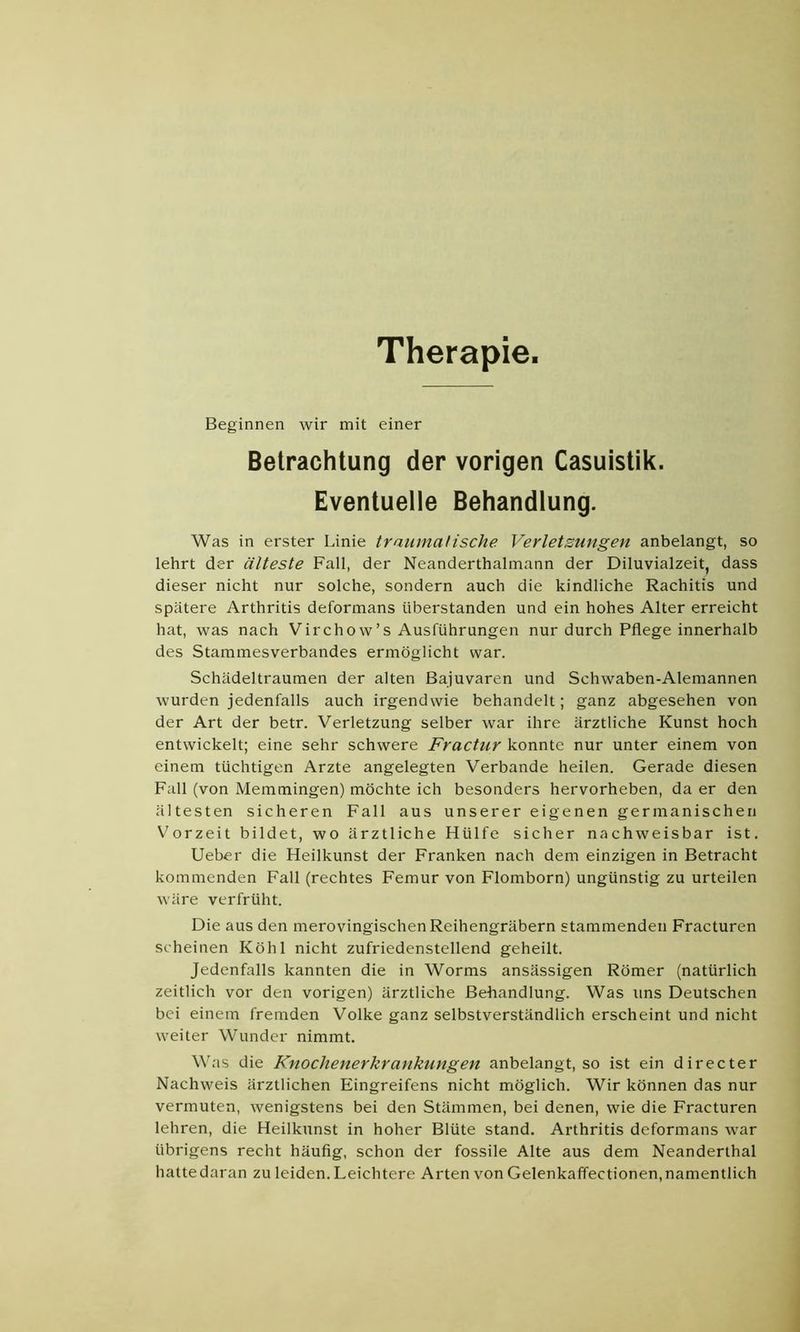 Therapie Beginnen wir mit einer Betrachtung der vorigen Casuistik. Eventuelle Behandlung. Was in erster Linie traumalische Verletsungen anbelangt, so lehrt der älteste Fall, der Neanderthalmann der Diluvialzeit, dass dieser nicht nur solche, sondern auch die kindliche Rachitis und spätere Arthritis deformans überstanden und ein hohes Alter erreicht hat, was nach Virchow’s Ausführungen nur durch Pflege innerhalb des Stammesverbandes ermöglicht war. Schädeltraumen der alten Bajuvaren und Schwaben-Alemannen wurden jedenfalls auch irgendwie behandelt; ganz abgesehen von der Art der betr. Verletzung selber war ihre ärztliche Kunst hoch entwickelt; eine sehr schwere Fractur konnte nur unter einem von einem tüchtigen Arzte angelegten Verbände heilen. Gerade diesen Fall (von Memmingen) möchte ich besonders hervorheben, da er den ältesten sicheren Fall aus unserer eigenen germanischen Vorzeit bildet, wo ärztliche Hülfe sicher nachweisbar ist. Ueber die Heilkunst der Franken nach dem einzigen in Betracht kommenden Fall (rechtes Femur von Flomborn) ungünstig zu urteilen wäre verfrüht. Die aus den merovingischen Reihengräbern stammenden Fracturen scheinen Köhl nicht zufriedenstellend geheilt. Jedenfalls kannten die in Worms ansässigen Römer (natürlich zeitlich vor den vorigen) ärztliche Behandlung. Was uns Deutschen bei einem fremden Volke ganz selbstverständlich erscheint und nicht weiter Wunder nimmt. Was die Knochenerkrankungen anbelangt, so ist ein directer Nachweis ärztlichen Eingreifens nicht möglich. Wir können das nur vermuten, wenigstens bei den Stämmen, bei denen, wie die Fracturen lehren, die Heilkunst in hoher Blüte stand. Arthritis deformans war übrigens recht häufig, schon der fossile Alte aus dem Neanderthal hatte daran zu leiden. Leichtere Arten von Gelenkaffectionen, namentlich