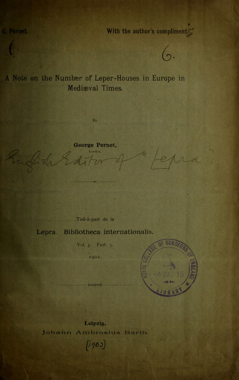 With the author’s compliment^ 6- Note on the Number of Leper-Houses in Europe in Mediaeval Times. Bv George Pernet, Tire-a-part de la Lepra. Bibliotheca international^. Vol. 3. Fast. 3. 1902. Leipzig, Johann Ambrosius Barth. [1^0]