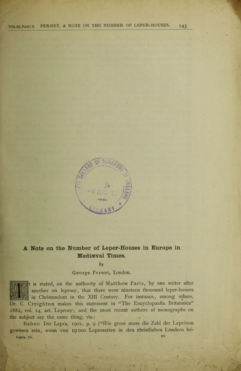 A Note on the Number of Leper-Houses in Europe in Mediaeval Times. By George Pernet, London. t is stated, on the authority of Matthew Paris, by one writer after another on leprosy, that there were nineteen thousand leper-houses in Christendom in the XIII Century. For instance, among others, Dr. C. Creighton makes this statement in “The Encyclopaedia Britannica” 1882, vol. 14, art. Leprosy; and the most recent authors of monographs on the subject say the same thing, viz.: Babes: Die Lepra, 1901, p. 9 (“Wie gross muss die Zahl der Leprosen gewesen sein, wenn von 19000 Leproserien in den christlichen Landern be- Lepra. lit. IO . 1