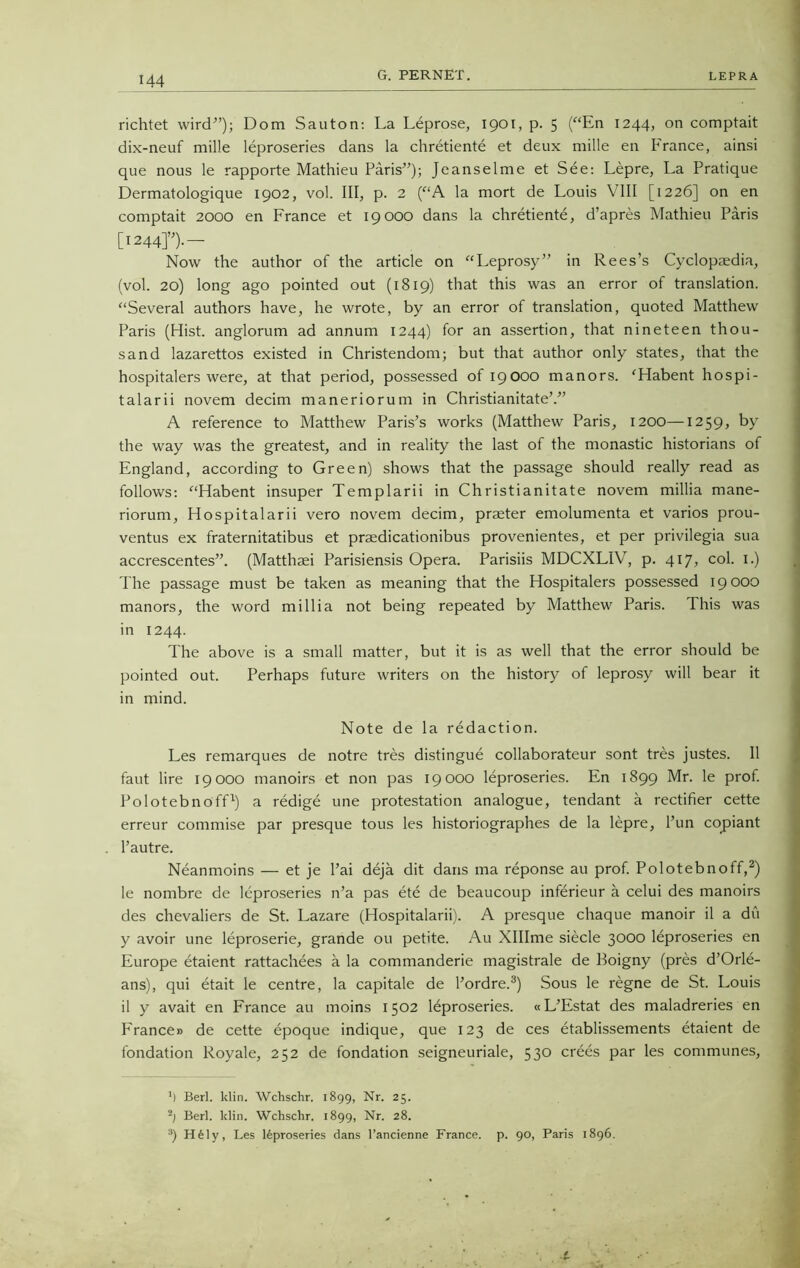 G. PERNET. LEPRA richtet wird”); Dom Sauton: La Leprose, 1901, p. 5 (“En 1244, on comptait dix-neuf mille leproseries dans la chretiente et deux mille en France, ainsi que nous le rapporte Mathieu Paris”); Jeanselme et See: Lepre, La Pratique Dermatologique 1902, vol. Ill, p. 2 (“A la mort de Louis VIII [1226] on en comptait 2000 en France et 19000 dans la chretiente, d’apres Mathieu Paris [124410— Now the author of the article on “Leprosy” in Rees’s Cyclopaedia, (vol. 20) long ago pointed out (1819) that this was an error of translation. “Several authors have, he wrote, by an error of translation, quoted Matthew Paris (Hist, anglorum ad annum 1244) for an assertion, that nineteen thou- sand lazarettos existed in Christendom; but that author only states, that the hospitalers were, at that period, possessed of 19000 manors. ‘Habent hospi- talarii novem decim maneriorum in Christianitate’.” A reference to Matthew Paris’s works (Matthew Paris, 1200—1259, by the way was the greatest, and in reality the last of the monastic historians of England, according to Green) shows that the passage should really read as follows: “Habent insuper Templarii in Christianitate novem millia mane- riorum, Hospitalarii vero novem decim, praeter emolumenta et varios prou- ventus ex fraternitatibus et praedicationibus provenientes, et per privilegia sua accrescentes”. (Matthaei Parisiensis Opera. Parisiis MDCXLIV, p. 417, col. 1.) The passage must be taken as meaning that the Hospitalers possessed 19 000 manors, the word millia not being repeated by Matthew Paris. This was in 1244. The above is a small matter, but it is as well that the error should be pointed out. Perhaps future writers on the history of leprosy will bear it in mind. Note de la redaction. Les remarques de notre tres distingue collaborateur sont tres justes. 11 faut lire 19000 manoirs et non pas 19000 leproseries. En 1899 Mr. le prof. Polotebnoff1) a redige une protestation analogue, tendant a rectifier cette erreur commise par presque tous les historiographes de la lepre, Pun copiant l’autre. Neanmoins — et je Pai deja dit dans ma reponse au prof. Polotebnoff,2) le nombre de leproseries n’a pas ete de beaucoup inferieur a celui des manoirs des chevaliers de St. Lazare (Hospitalarii). A presque chaque manoir il a du y avoir une leproserie, grande ou petite. Au Xlllme siecle 3000 leproseries en Europe etaient rattachees a la commanderie magistrale de Boigny (pres d’Orle- ans), qui etait le centre, la capitale de Pordre.3) Sous le regne de St. Louis il y avait en France au moins 1502 leproseries. «L’Estat des maladreries en Frances de cette epoque indique, que 123 de ces etablissements etaient de fondation Royale, 252 de fondation seigneuriale, 530 crees par les communes, 1) Berl. klin. Wchschr. 1899, Nr. 25. ~) Berl. klin. Wchschr. 1899, Nr. 28. 3) H61y, Les leproseries dans l’ancienne France, p. 90, Paris 1896.