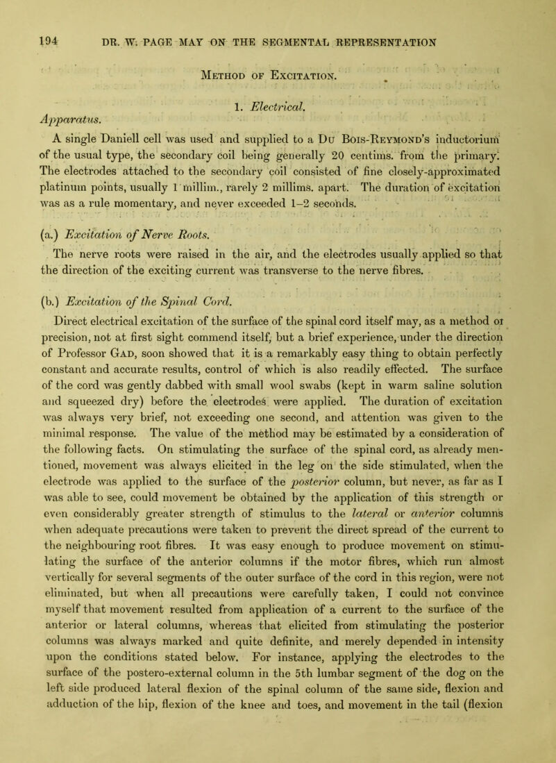 Method of Excitation. . . / 1. Electrical. Apparatus. ■ * . ■ A single Daniell cell was used and supplied to a Du Bois-Reymond’s inductorium of the usual type, the'secondary coil being generally 20 centims! from the primary! The electrodes attached to the secondary coil consisted of fine closely-approximated platinum points, usually I millim., rarely 2 millims. apart. The duration of excitation was as a rule momentary, and never exceeded 1-2 seconds. - (a.) Excitation of Nerve Roots. The nerve roots were raised in the air, and the electrodes usually applied so that the direction of the excitino- current was transverse to the nerve fibres. (b.) Excitation of the Spinal Cord. Direct electrical excitation of the surface of the spinal cord itself may, as a method oi precision, not at first sight commend itself, but a brief experience, under the direction of Professor Gad, soon showed that it is a remarkably easy thing to obtain perfectly constant and accurate results, control of which is also readily effected. The surface of the cord was gently dabbed with small wool swabs (kept in warm saline solution and squeezed dry) before the electrode^ were applied. The duration of excitation was always very brief, not exceeding one second, and attention was given to the minimal response. The value of the method may be estimated by a consideration of the following facts. On stimulating the surface of the spinal cord, as already men- tioned, movement was always elicited in the leg on the side stimulated, when the electrode was applied to the surface of the posterior column, but never, as far as I was able to see, could movement be obtained by the application of this strength or even considerably greater strength of stimulus to the lateral or anterior columns when adequate precautions were taken to prevent the direct spread of the current to the neighbouring root fibres. It was easy enough to produce movement on stimu- lating the surface of the anterior columns if the motor fibres, which run almost vertically for several segments of the outer surface of the cord in this region, were not eliminated, but when all precautions were carefully taken, I could not convince myself that movement resulted from application of a current to the surface of the anterior or lateral columns, whereas that elicited from stimulating the posterior columns was always marked and quite definite, and merely depended in intensity upon the conditions stated below. For instance, applying the electrodes to the surface of the postero-external column in the 5th lumbar segment of the dog on the left side produced lateral flexion of the spinal column of the same side, flexion and adduction of the hip, flexion of the knee and toes, and movement in the tail (flexion