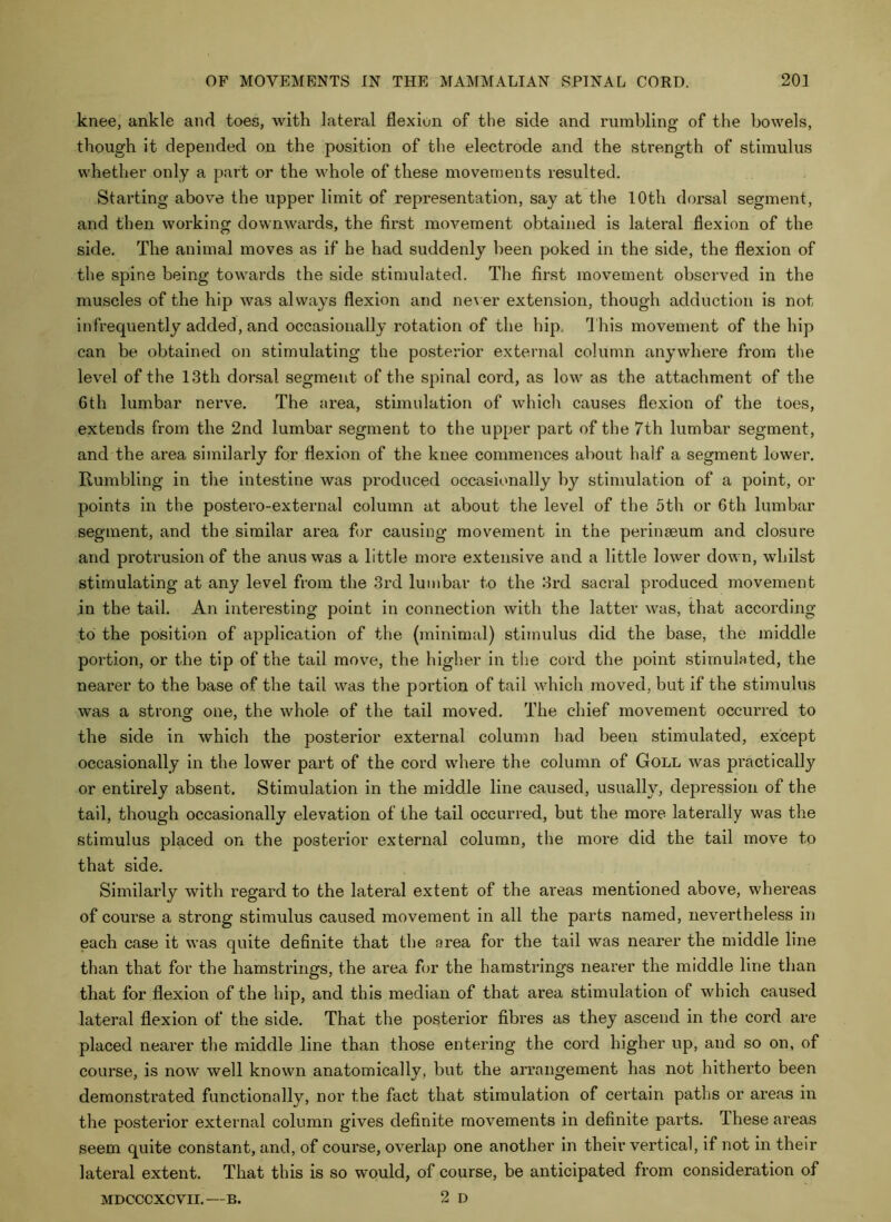 knee, ankle and toes, with lateral flexion of the side and rumbling of the bowels, though it depended on the position of the electrode and the strength of stimulus whether only a part or the whole of these movements resulted. Starting above the upper limit of representation, say at the 10th dorsal segment, and then working downwards, the first movement obtained is lateral flexion of the side. The animal moves as if he had suddenly been poked in the side, the flexion of the spine being towards the side stimulated. The first movement observed in the muscles of the hip was always flexion and ne^ er extension, though adduction is not infrequently added, and occasionally rotation of the hip. This movement of the hip can be obtained on stimulating the posterior external column anywhere from the level of the 13th dorsal segment of the spinal cord, as low as the attachment of the 6th lumbar nerve. The area, stimulation of which causes flexion of the toes, extends from the 2nd lumbar segment to the upper part of the 7th lumbar segment, and the area similarly for flexion of the knee commences about half a segment lower. Rumbling in the intestine was produced occasionally hy stimulation of a point, or points in the postero-external column at about the level of the 5th or 6th lumbar segment, and the similar area for causing movement in the perinaeum and closure and protrusion of the anus was a little more extensive and a little lower down, whilst stimulating at any level from the 3rd lumbar to the 3rd sacral produced movement in the tail. An interesting point in connection with the latter was, that according to the position of application of the (minimal) stimulus did the base, the middle portion, or the tip of the tail move, the higher in the cord the point stimulated, the nearer to the base of the tail was the portion of tail which moved, but if the stimulus was a strong one, the whole of the tail moved. The chief movement occurred to the side in which the posterior external column had been stimulated, except occasionally in the lower part of the cord where the column of Goll was practically or entirely absent. Stimulation in the middle line caused, usually, depression of the tail, though occasionally elevation of the tail occurred, but the more laterally was the stimulus placed on the posterior external column, the more did the tail move to that side. Similarly with regard to the lateral extent of the areas mentioned above, whereas of course a strong stimulus caused movement in all the parts named, nevertheless in each case it was quite definite that the area for the tail was nearer the middle line than that for the hamstrings, the area for the hamstrings nearer the middle line than that for flexion of the hip, and this median of that area stimulation of which caused lateral flexion of the side. That the posterior fibres as they ascend in the cord are placed nearer the middle line than those entering the cord higher up, and so on, of course, is now well known anatomically, but the arrangement has not hitherto been demonstrated functionally, nor the fact that stimulation of certain paths or areas in the posterior external column gives definite movements in definite parts. These areas seem quite constant, and, of course, overlap one another in their vertical, if not in their lateral extent. That this is so would, of course, be anticipated from consideration of 2 D MDCCCXCVII.—B.