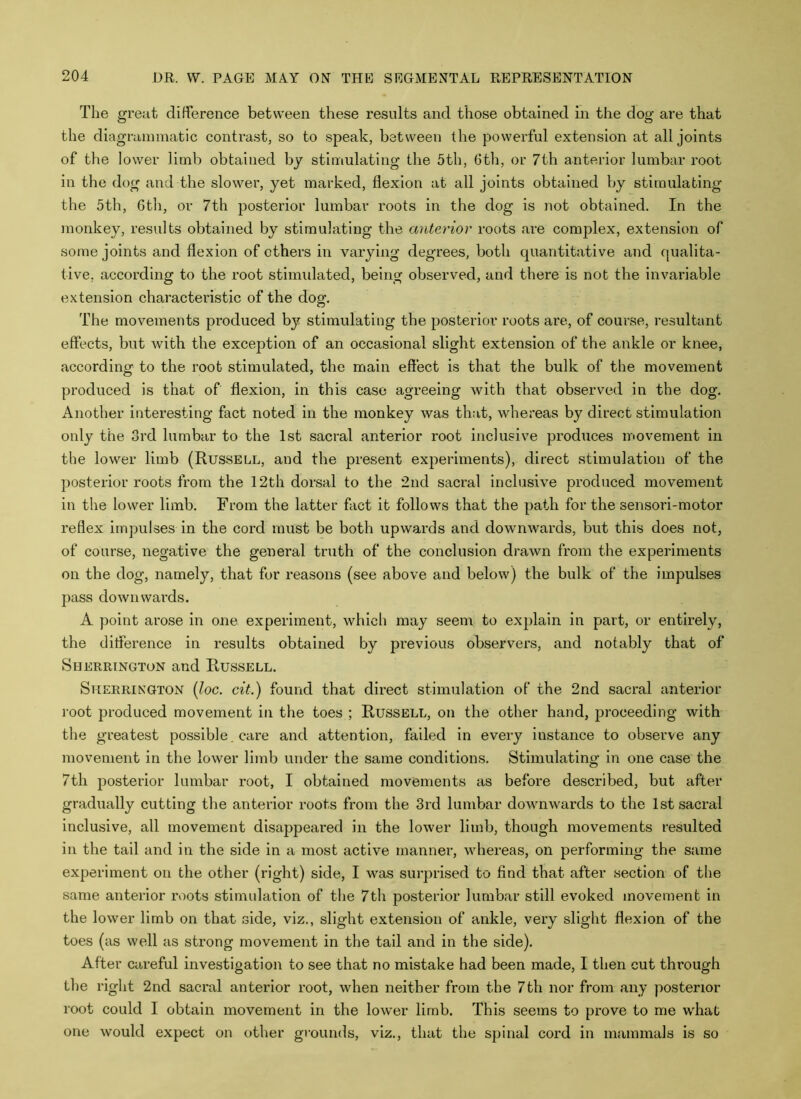 The great difference between these results and those obtained in the dog are that the diagrammatic contrast, so to speak, between the powerful extension at all joints of the lower limb obtained by stimulating the 5th, 6th, or 7th anterior lumbar root in the dog and the slower, yet marked, flexion at all joints obtained by stimulating the 5th, 6th, or 7th posterior lumbar roots in the dog is not obtained. In the monkey, results obtained by stimulating the anterior roots are complex, extension of some joints and flexion of others in varying degrees, both quantitative and qualita- tive, according to the root stimulated, being observed, and there is not the invariable extension characteristic of the dog. The movements produced by stimulating the posterior roots are, of course, resultant effects, but with the exception of an occasional slight extension of the ankle or knee, according to the root stimulated, the main effect is that the bulk of the movement produced is that of flexion, in this case agreeing with that observed in the dog. Another interesting fact noted in the monkey was that, whereas by direct stimulation only the 3rd lumbar to the 1st sacral anterior root inclusive produces movement in the lower limb (Russell, and the present experiments), direct stimulation of the posterior roots from the 12th dorsal to the 2nd sacral inclusive produced movement in the lower limb. From the latter fact it follows that the path for the sensori-motor reflex impulses in the cord must be both upwards and downwards, but this does not, of course, negative the general truth of the conclusion drawn from the experiments on the dog, namely, that for reasons (see above and below) the bulk of the impulses pass downwards. A point arose in one experiment, which may seem to explain in part, or entirely, the difference in results obtained by previous observers, and notably that of Sherrington and Russell. Sherrington (loc. cit.) found that direct stimulation of the 2nd sacral anterior root produced movement in the toes ; Russell, on the other hand, proceeding with the greatest possible. care and attention, failed in every instance to observe any movement in the lower limb under the same conditions. Stimulating in one case the 7th posterior lumbar root, I obtained movements as before described, but after gradually cutting the anterior roots from the 3rd lumbar downwards to the 1st sacral inclusive, all movement disappeared in the lower limb, though movements resulted in the tail and in the side in a most active manner, whereas, on performing the same experiment on the other (right) side, I was surprised to find that after section of the same anterior roots stimulation of the 7th posterior lumbar still evoked movement in the lower limb on that side, viz., slight extension of ankle, very slight flexion of the toes (as well as strong movement in the tail and in the side). After careful investigation to see that no mistake had been made, I then cut through the right 2nd sacral anterior root, when neither from the 7th nor from any posterior root could I obtain movement in the lower limb. This seems to prove to me what one would expect on other grounds, viz., that the spinal cord in mammals is so