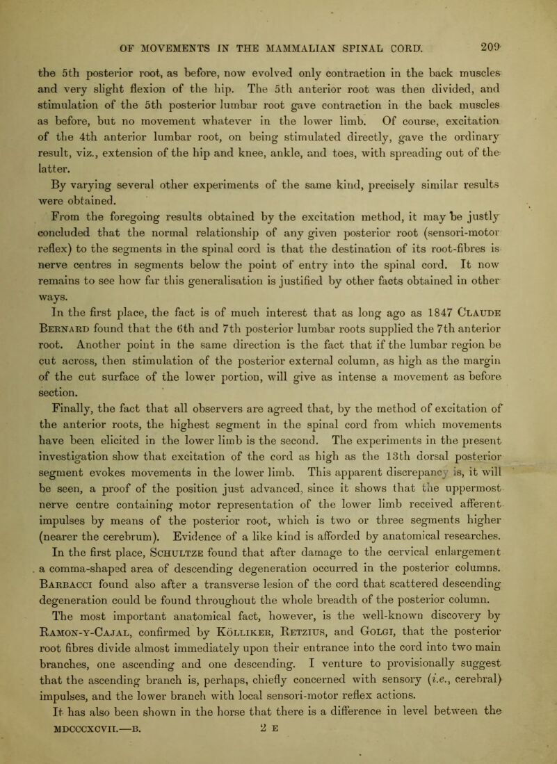 the 5th posterior root, as before, now evolved only contraction in the back muscles and very slight flexion of the hip. The 5th anterior root was then divided, and stimulation of the 5th posterior lumbar root gave contraction in the back muscles as before, but no movement whatever in the lower limb. Of course, excitation of the 4th anterior lumbar root, on being stimulated directly, gave the ordinary result, viz., extension of the hip and knee, ankle, and toes, with spreading out of the- latter. By varying several other experiments of the same kind, precisely similar results were obtained. From the foregoing results obtained by the excitation method, it may be justly concluded that the normal relationship of any given posterior root (sensori-motor reflex) to the segments in the spinal cord is that the destination of its root-fibres is nerve centres in segments below the point of entry into the spinal cord. It now remains to see how far this generalisation is justified by other facts obtained in other ways. In the first place, the fact is of much interest that as long ago as 1847 Claude Bernakd found that the 6th and 7th posterior lumbar roots supplied the 7th anterior root. Another point in the same direction is the fact that if the lumbar region be cut across, then stimulation of the posterior external column, as high as the margin of the cut surface of the lower portion, will give as intense a movement as before section. Finally, the fact that all observers are agreed that, by the method of excitation of the anterior roots, the highest segment in the spinal cord from which movements have been elicited in the lower limb is the second. The experiments in the present investigation show that excitation of the cord as high as the 13th dorsal posterior segment evokes movements in the lower limb. This apparent discrepancy is, it will be seen, a proof of the position just advanced, since it shows that the uppermost nerve centre containing motor representation of the lower limb received afferent impulses by means of the posterior root, which is two or three segments higher (nearer the cerebrum). Evidence of a like kind is afforded by anatomical researches. In the first place, Schultze found that after damage to the cervical enlargement a comma-shaped area of descending degeneration occurred in the posterior columns. Baebacci found also after a transverse lesion of the cord that scattered descending degeneration could be found throughout the whole breadth of the posterior column. The most important anatomical fact, however, is the well-known discovery by Kamon-y-Cajal, confirmed by Kolliker, Eetzius, and Golgi, that the posterior root fibres divide almost immediately upon their entrance into the cord into two main branches, one ascending and one descending. I venture to provisionally suggest that the ascending branch is, perhaps, chiefly concerned with sensory (^.6., cerebral) impulses, and the lower branch with local sensori-motor reflex actions. It has also been shown in the horse that there is a difference in level between the 2 E MDCCCXCVIT.—B.
