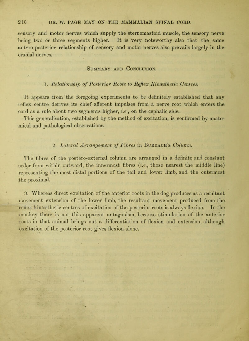 sensory and motor nerves which supply the sternomastold muscle, the sensory nerve being two or three segments higher. It is very noteworthy also that the same antero-posterior relationship of sensory and motor nerves also prevails largely in the cranial nerves. Summary a:sd Conclusion. 1. Relationship of Posterior Roots to Reflex KincBsihetic Centres. It appears fiom the foregoing experiments to be definitely established that any reflex centre derives its chief afferent impulses from a nerve root which enters the cord as a rule about two segments higher, ^.e., on the cephalic side. This generalisation, established by the method of excitation, is confirmed by anato- mical and pathological observations. 2. Lateral Arrangement of Fibres in Burdach’s Column. The fibres of the postero-external column are arranged in a definite and constant ■order from within outward, the innermost fibres {i.e., those nearest the middle line) representing the most distal portions of the tail and lower limb, and the outermost the proximal. ‘3. Whereas direct excitation of the anterior roots in the dog produces as a resultant movement extension of the lower limb, the resultant movement produced from the renex kimBsthetic centres of excitation of the posterior roots is always flexion. In the monkey there is not this apparent antagonism, because stimulation of the anterior roots in that animal brings out a differentiation of flexion and extension, although excitation of the posterior root gives flexion alone.