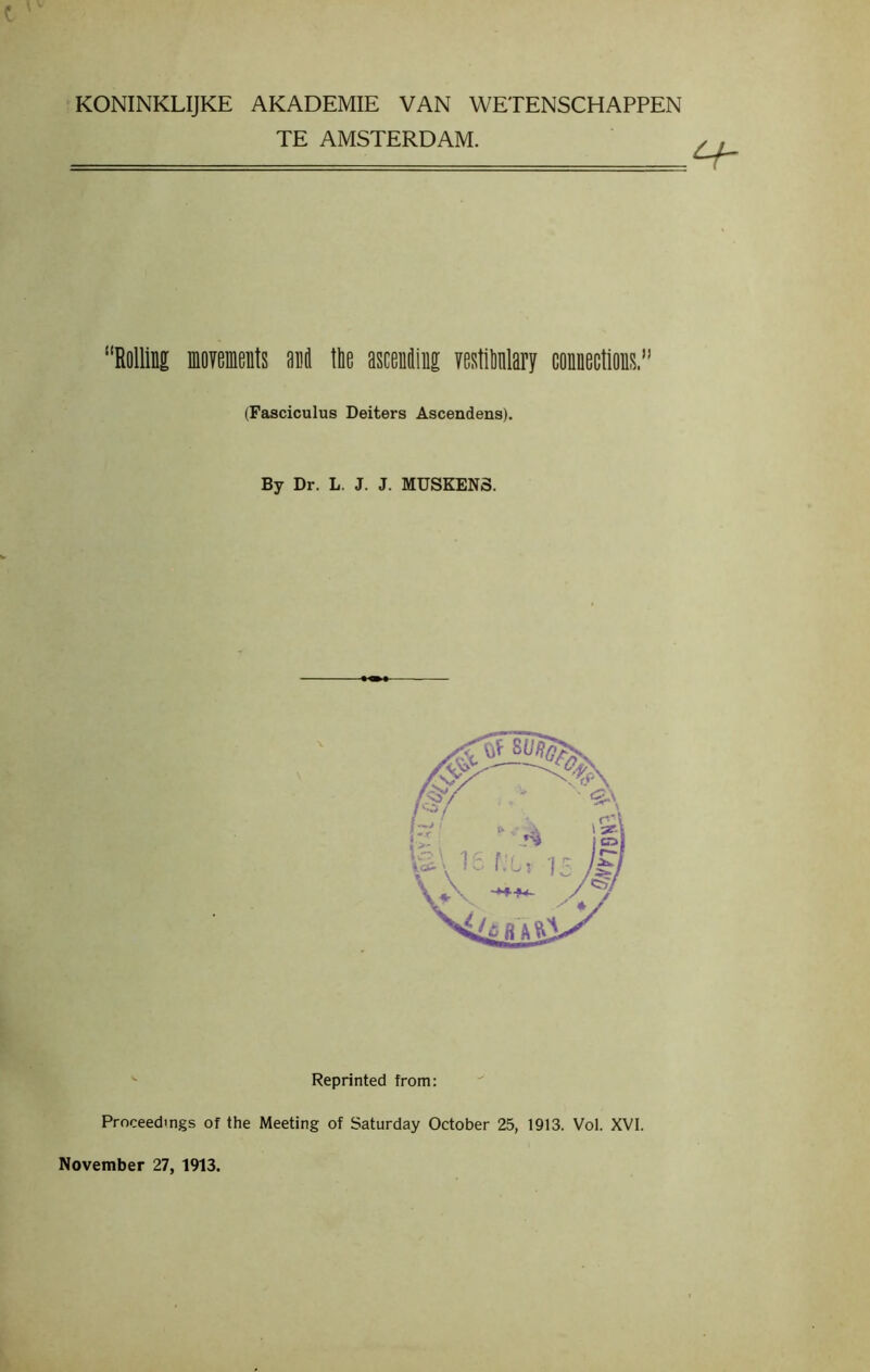 KONINKLIJKE AKADEMIE VAN WETENSCHAPPEN TE AMSTERDAM. “Rolling movements and the ascending vestibnlary connections.” (Fasciculus Deiters Ascendens). By Dr. L. J. J. MUSKENS. Reprinted from: Proceedings of the Meeting of Saturday October 25, 1913. Vol. XVI. November 27, 1913.