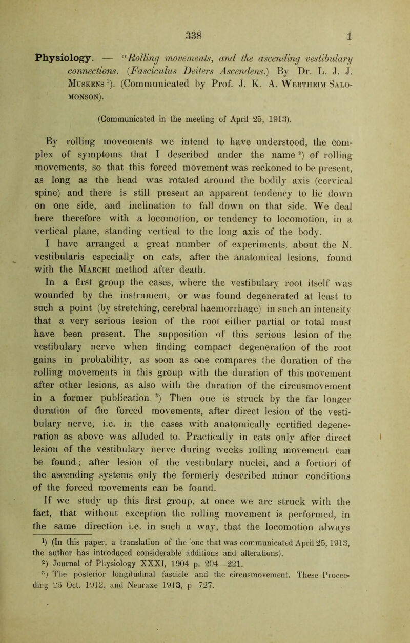 Physiology. — “Rolling movements, and the ascending vestibulary connections. (.Fasciculus Deiters Ascendens.) By Dr. L. J. J. Muskens1). (Communicated by Prof. J. K. A. Wertheim Salo- monson). (Communicated in the meeting of April 25, 1913). By rolling movements we intend to have understood, the com- plex of symptoms that I described under the names) of rolling- movements, so that this forced movement was reckoned to be present, as long as the head was rotated around the bodily axis (cervical spine) and there is still present an apparent tendency to lie down on one side, and inclination to fall down on that side. We deal here therefore with a locomotion, or tendency to locomotion, in a vertical plane, standing vertical to the long axis of the body. I have arranged a great number of experiments, about the N. vestibularis especially on cats, after the anatomical lesions, found with the Marchi method after death. In a first group the cases, where the vestibulary root itself was wounded by the instrument, or was found degenerated at least to such a point (by stretching, cerebral haemorrhage) in such an intensity that a very serious lesion of the root either partial or total must have been present. The supposition of this serious lesion of the vestibulary nerve when finding compact degeneration of the root gains in probability, as soon as one compares the duration of the rolling movements in this group with the duration of this movement after other lesions, as also with the duration of the circusmovement in a former publication. s) Then one is struck by the far longer duration of the forced movements, after direct lesion of the vesti- bulary nerve, i.e. in the cases with anatomically certified degene- ration as above was alluded to. Practically in cats only after direct lesion of the vestibulary nerve during weeks rolling movement can be found; after lesion of the vestibulary nuclei, and a fortiori of the ascending systems only the formerly described minor conditions of the forced movements can be found. If we study up this first group, at once we are struck with the fact, that without exception the rolling movement is performed, in the same direction i.e. in such a way, that the locomotion always x) (In this paper, a translation of the one that was communicated April 25, 1913, the author has introduced considerable additions and alterations). 2) Journal of Physiology XXXI, 1904 p. 204—221. s) The posterior longitudinal fascicle and the circusmovement. These Procee- ding 2G Oct. 1912, and Neuraxe 1913, p 727.